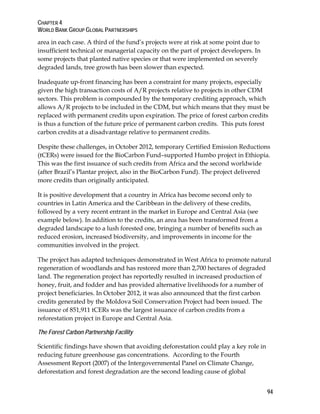 CHAPTER 4 
WORLD BANK GROUP GLOBAL PARTNERSHIPS 
area in each case. A third of the fund’s projects were at risk at some point due to 
insufficient technical or managerial capacity on the part of project developers. In 
some projects that planted native species or that were implemented on severely 
degraded lands, tree growth has been slower than expected. 
Inadequate up-front financing has been a constraint for many projects, especially 
given the high transaction costs of A/R projects relative to projects in other CDM 
sectors. This problem is compounded by the temporary crediting approach, which 
allows A/R projects to be included in the CDM, but which means that they must be 
replaced with permanent credits upon expiration. The price of forest carbon credits 
is thus a function of the future price of permanent carbon credits. This puts forest 
carbon credits at a disadvantage relative to permanent credits. 
Despite these challenges, in October 2012, temporary Certified Emission Reductions 
(tCERs) were issued for the BioCarbon Fund–supported Humbo project in Ethiopia. 
This was the first issuance of such credits from Africa and the second worldwide 
(after Brazil’s Plantar project, also in the BioCarbon Fund). The project delivered 
more credits than originally anticipated. 
It is positive development that a country in Africa has become second only to 
countries in Latin America and the Caribbean in the delivery of these credits, 
followed by a very recent entrant in the market in Europe and Central Asia (see 
example below). In addition to the credits, an area has been transformed from a 
degraded landscape to a lush forested one, bringing a number of benefits such as 
reduced erosion, increased biodiversity, and improvements in income for the 
communities involved in the project. 
The project has adapted techniques demonstrated in West Africa to promote natural 
regeneration of woodlands and has restored more than 2,700 hectares of degraded 
land. The regeneration project has reportedly resulted in increased production of 
honey, fruit, and fodder and has provided alternative livelihoods for a number of 
project beneficiaries. In October 2012, it was also announced that the first carbon 
credits generated by the Moldova Soil Conservation Project had been issued. The 
issuance of 851,911 tCERs was the largest issuance of carbon credits from a 
reforestation project in Europe and Central Asia. 
The Forest Carbon Partnership Facility 
Scientific findings have shown that avoiding deforestation could play a key role in 
reducing future greenhouse gas concentrations. According to the Fourth 
Assessment Report (2007) of the Intergovernmental Panel on Climate Change, 
deforestation and forest degradation are the second leading cause of global 
94 
 