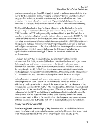 CHAPTER 4 
WORLD BANK GROUP GLOBAL PARTNERSHIPS 
warming, accounting for about 17 percent of global greenhouse gas emissions, and 
over a third of emissions from developing countries.16 Recent scientific evidence 
suggests that emissions from deforestation may be somewhat less than those 
estimates — or somewhere between 6 and 17 percent of global greenhouse gas 
emissions.17 However, these estimates are still subject to considerable uncertainty. 
The Forest Carbon Partnership Facility, a follow-on to the BioCarbon Fund, is 
designed to pilot approaches that might be used in a future REDD regime. The 
FCPF, launched in 2007 and approved by the World Bank’s Board in 2008, has a 
mandate to assist developing countries in their efforts to prepare for REDD. An IEG 
Global Program review of the facility found that it has been very effective in 
providing a platform for debating and defining the modalities of REDD readiness. It 
has opened a dialogue between donor and recipient countries, as well as between 
national governments and civil society stakeholders, forest-dependent communities 
and indigenous peoples’ groups. Its learning-by-doing approach has led to 
significant innovation in defining REDD and its associated modalities for 
implementation. 
However, the FCPF has been constrained by uncertainty in the external 
environment. The facility was established at a time of enthusiasm and expectation 
that a regulatory instrument to compensate reductions in emissions from 
deforestation and forest degradation in the form of carbon payments would be 
developed under the UNFCCC. Yet, despite continuing negotiations and major 
funding pledges, no regulatory instrument for REDD financing exists. Pledges have 
not been converted into commitments at anywhere near the scale envisaged. 
In the absence of an agreed instrument and a system of positive incentives and 
financing flows for REDD, the FCPF has nonetheless rekindled interest in 
addressing challenges that have plagued the forest sector for years. Because of the 
requirements associated with REDD+ (the plus being the addition of conservation of 
forest carbon stocks, sustainable management of forests, and enhancement of forest 
carbon stocks), the FCPF has facilitated a level of consultation and dialogue at the 
country level that has not traditionally taken place in many sustainable forest 
management projects. Hence, the initiative has raised expectations among national 
and local stakeholders that will be met only if meaningful financial flows follow. 
Growing Forest Partnerships (GFP) 
The Growing Forest Partnerships (GFP) was established in 2008 to improve the 
connections between forests and other sectors, and to build supporting networks at 
local, national and international levels. The program arose out of a global 
95 
 