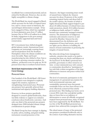 OVERVIEW 
woodlands have commercial potential, and are 
critical for livelihoods. However, they are also 
highly susceptible to climate change. 
The World Bank has stayed engaged in Brazil, 
which accounts for the bulk of tropical forest 
loss, and to a lesser extent in Indonesia, the 
second largest deforestation example. It has 
been engaged in China, which has expanded 
its forest plantation areas from 47 million 
hectares (ha) in 1999 to 62 million ha in 2008. 
In India, engagement in the post-strategy 
period mainly supported land and forest 
conservation. 
IFC’s investments have shifted alongside 
global industry trends. International forest 
companies are increasingly sourcing forest 
and wood products from the Southern 
Hemisphere where the climate conditions are 
more favorable. Paper and board 
manufacturing has also shifted to East Asia to 
be closer to growing consumer markets. In 
addition, production costs for pulp are 30–50 
percent lower than in northern boreal forests. 
World Bank Implementation of the 2002 
Forest Strategy 
Protected Areas 
One hundred of the World Bank’s 289 forest 
sector projects were designed to explicitly 
support the creation, expansion or 
strengthening of protected areas. Protected 
area projects have generally achieved their 
institutional and capacity-building objectives. 
However, in those projects specifically 
designed to conserve global biodiversity, there 
was little evidence to support an evaluative 
conclusion about biodiversity outcomes. And 
only one-third of the protected area projects 
designed since 2008 included climate change 
considerations in project design. 
The Bank Group has been strategic in aligning 
its policy advice, lending, and grant-making 
instruments toward protection of the 
xii 
Amazon—the largest remaining intact swath 
of natural forest. Indeed, the Amazon 
accounts for about 30 percent of the world’s 
remaining tropical forests and about half of 
the world’s species, the frontier of which is 
highly threatened. Bank support helped to put 
about 24 million hectares of critical forest area 
under protection, classify 45.4 million hectares 
as indigenous lands, and put 2.1 million 
hectares into community-managed extractive 
reserves. The demarcation of indigenous 
territories and extractive reserves in and 
around the Brazilian Amazon has also 
demonstrated how the definition and 
assignment of forest land tenure, access, and 
use rights can be effective in building the 
interest of local communities in protecting the 
integrity of natural forests. 
But when devolving forest management 
authority, attention also needs to be paid to 
ensuring that there are checks and balances at 
the local level. In the Bank’s protected area 
portfolio, governance is often viewed as an 
intra- or inter-ministerial issue with outreach 
to communities described as “participatory,” 
but with little evident recognition of the large 
differences in interests and power within local 
communities. 
The level of community participation in the 
management of a protected area matters for 
both environmental outcomes and 
sustainability: protected areas that permit 
sustainable forest use have been shown to be 
more effectively conserved than strictly 
protected ones. This finding was borne out in 
a recent IEG study that used global satellite 
data on forest fires as an indicator of 
deforestation to assess all officially recognized 
tropical forest protected areas, many of which 
have been supported by the World Bank. Yet 
too few of the World Bank protected area 
projects have achieved this synergistic effect. 
The siloed nature of many of the protected 
area projects considered livelihoods only in 
the context of providing alternative income 
 