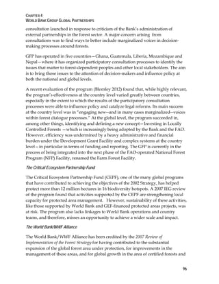 CHAPTER 4 
WORLD BANK GROUP GLOBAL PARTNERSHIPS 
96 
consultation launched in response to criticism of the Bank’s administration of 
external partnerships in the forest sector. A major concern arising from 
consultations was to find ways to better include marginalized voices in decision-making 
processes around forests. 
GFP has operated in five countries—Ghana, Guatemala, Liberia, Mozambique and 
Nepal—where it has organized participatory consultation processes to identify the 
issues that matter to forest-dependent peoples and other local stakeholders. The aim 
is to bring those issues to the attention of decision-makers and influence policy at 
both the national and global levels. 
A recent evaluation of the program (Blomley 2012) found that, while highly relevant, 
the program’s effectiveness at the country level varied greatly between countries, 
especially in the extent to which the results of the participatory consultation 
processes were able to influence policy and catalyze legal reforms. Its main success 
at the country level was in “engaging new―and in many cases marginalized―voices 
within forest dialogue processes.” At the global level, the program succeeded in, 
among other things, identifying and defining a new concept—Investing in Locally 
Controlled Forests —which is increasingly being adopted by the Bank and the FAO. 
However, efficiency was undermined by a heavy administrative and financial 
burden under the Development Grant Facility and complex systems at the country 
level—in particular in terms of funding and reporting. The GFP is currently in the 
process of being integrated into the next phase of the FAO-operated National Forest 
Program (NFP) Facility, renamed the Farm Forest Facility. 
The Critical Ecosystem Partnership Fund 
The Critical Ecosystem Partnership Fund (CEPF), one of the many global programs 
that have contributed to achieving the objectives of the 2002 Strategy, has helped 
protect more than 12 million hectares in 16 biodiversity hotspots. A 2007 IEG review 
of the program found that activities supported by the CEPF are strengthening local 
capacity for protected area management. However, sustainability of these activities, 
like those supported by World Bank and GEF-financed protected areas projects, was 
at risk. The program also lacks linkages to World Bank operations and country 
teams, and therefore, misses an opportunity to achieve a wider scale and impact. 
The World Bank/WWF Alliance 
The World Bank/WWF Alliance has been credited by the 2007 Review of 
Implementation of the Forest Strategy for having contributed to the substantial 
expansion of the global forest area under protection, for improvements in the 
management of these areas, and for global growth in the area of certified forests and 
 