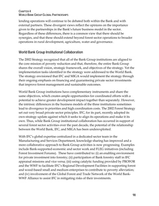 CHAPTER 4 
WORLD BANK GROUP GLOBAL PARTNERSHIPS 
98 
lending operations will continue to be debated both within the Bank and with 
external partners. These divergent views reflect the opinions on the importance 
given to the partnerships in the Bank’s future business model in the sector. 
Regardless of these differences, there is a common view that there should be 
synergies, and that these should extend beyond forest sector operations to broader 
operations in rural development, agriculture, water and governance. 
World Bank Group Institutional Collaboration 
The 2002 Strategy recognized that all of the Bank Group institutions are aligned to 
the core mission of poverty reduction and that, therefore, the entire Bank Group 
shares the overall vision, strategic framework, and objectives of the strategy. Yet the 
implementation tasks identified in the strategy were addressed to the World Bank. 
The strategy envisioned that IFC and MIGA would implement the strategy through 
their ongoing emphasis on financing and guaranteeing private sector investments 
that improve forest management and sustainable outcomes. 
World Bank Group institutions have complementary instruments and share the 
same objectives, which creates ample opportunities for coordinated efforts with a 
potential to achieve greater development impact together than separately. However, 
the intrinsic differences in the business models of the three institutions sometimes 
lead to divergence in priorities and high coordination costs. The 2002 Forest Strategy 
set out very broad private sector principles. IFC, for its part, recently adopted its 
own strategy update against which it seeks to align its operations and make it its 
own. Thus, while Bank Group institutional collaboration has occurred in support of 
several forest sector activities over the past decade, the potential of the relationship 
between the World Bank, IFC, and MIGA has been underexploited. 
With IFC’s global expertise centralized in a dedicated sector team in the 
Manufacturing and Services Department, knowledge sharing has improved and a 
more collaborative approach to Bank Group activities is now progressing. Examples 
include Bank-supported economic and sector work and FLEG initiatives (including 
Forest Investment Forums). These have contributed to: (i) an enabling environment 
for private investment into forestry; (ii) participation of Bank forestry staff in IFC 
appraisal missions and vice versa; (iii) using catalytic funding provided by PROFOR 
and the WWF to facilitate IFC’s Regional Development Facilities in supporting forest 
and wood-based small and medium enterprises to contribute to poverty alleviation; 
and (iv) involvement of the Global Forest and Trade Network of the World Bank- 
WWF Alliance to assist IFC in mitigating risks of their investments. 
 