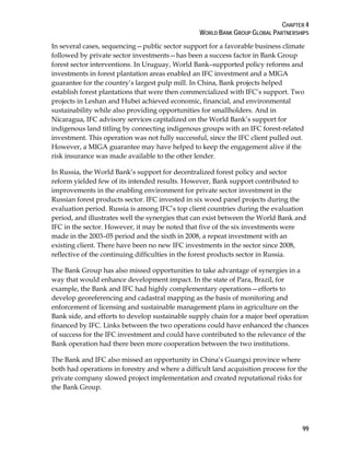 CHAPTER 4 
WORLD BANK GROUP GLOBAL PARTNERSHIPS 
In several cases, sequencing—public sector support for a favorable business climate 
followed by private sector investments—has been a success factor in Bank Group 
forest sector interventions. In Uruguay, World Bank–supported policy reforms and 
investments in forest plantation areas enabled an IFC investment and a MIGA 
guarantee for the country’s largest pulp mill. In China, Bank projects helped 
establish forest plantations that were then commercialized with IFC’s support. Two 
projects in Leshan and Hubei achieved economic, financial, and environmental 
sustainability while also providing opportunities for smallholders. And in 
Nicaragua, IFC advisory services capitalized on the World Bank’s support for 
indigenous land titling by connecting indigenous groups with an IFC forest-related 
investment. This operation was not fully successful, since the IFC client pulled out. 
However, a MIGA guarantee may have helped to keep the engagement alive if the 
risk insurance was made available to the other lender. 
In Russia, the World Bank’s support for decentralized forest policy and sector 
reform yielded few of its intended results. However, Bank support contributed to 
improvements in the enabling environment for private sector investment in the 
Russian forest products sector. IFC invested in six wood panel projects during the 
evaluation period. Russia is among IFC’s top client countries during the evaluation 
period, and illustrates well the synergies that can exist between the World Bank and 
IFC in the sector. However, it may be noted that five of the six investments were 
made in the 2003–05 period and the sixth in 2008, a repeat investment with an 
existing client. There have been no new IFC investments in the sector since 2008, 
reflective of the continuing difficulties in the forest products sector in Russia. 
The Bank Group has also missed opportunities to take advantage of synergies in a 
way that would enhance development impact. In the state of Para, Brazil, for 
example, the Bank and IFC had highly complementary operations—efforts to 
develop georeferencing and cadastral mapping as the basis of monitoring and 
enforcement of licensing and sustainable management plans in agriculture on the 
Bank side, and efforts to develop sustainable supply chain for a major beef operation 
financed by IFC. Links between the two operations could have enhanced the chances 
of success for the IFC investment and could have contributed to the relevance of the 
Bank operation had there been more cooperation between the two institutions. 
The Bank and IFC also missed an opportunity in China’s Guangxi province where 
both had operations in forestry and where a difficult land acquisition process for the 
private company slowed project implementation and created reputational risks for 
the Bank Group. 
99 
 