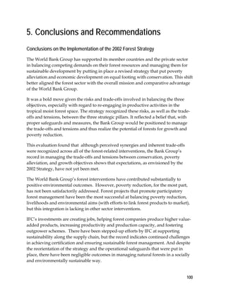 5. Conclusions and Recommendations 
Conclusions on the Implementation of the 2002 Forest Strategy 
The World Bank Group has supported its member countries and the private sector 
in balancing competing demands on their forest resources and managing them for 
sustainable development by putting in place a revised strategy that put poverty 
alleviation and economic development on equal footing with conservation. This shift 
better aligned the forest sector with the overall mission and comparative advantage 
of the World Bank Group. 
It was a bold move given the risks and trade-offs involved in balancing the three 
objectives, especially with regard to re-engaging in productive activities in the 
tropical moist forest space. The strategy recognized these risks, as well as the trade-offs 
100 
and tensions, between the three strategic pillars. It reflected a belief that, with 
proper safeguards and measures, the Bank Group would be positioned to manage 
the trade-offs and tensions and thus realize the potential of forests for growth and 
poverty reduction. 
This evaluation found that although perceived synergies and inherent trade-offs 
were recognized across all of the forest-related interventions, the Bank Group’s 
record in managing the trade-offs and tensions between conservation, poverty 
alleviation, and growth objectives shows that expectations, as envisioned by the 
2002 Strategy, have not yet been met. 
The World Bank Group’s forest interventions have contributed substantially to 
positive environmental outcomes. However, poverty reduction, for the most part, 
has not been satisfactorily addressed. Forest projects that promote participatory 
forest management have been the most successful at balancing poverty reduction, 
livelihoods and environmental aims (with efforts to link forest products to market), 
but this integration is lacking in other sector interventions. 
IFC’s investments are creating jobs, helping forest companies produce higher value-added 
products, increasing productivity and production capacity, and fostering 
outgrower schemes. There have been stepped-up efforts by IFC at supporting 
sustainability along the supply chain, but the record indicates continued challenges 
in achieving certification and ensuring sustainable forest management. And despite 
the reorientation of the strategy and the operational safeguards that were put in 
place, there have been negligible outcomes in managing natural forests in a socially 
and environmentally sustainable way. 
 