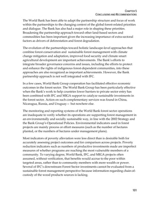 CHAPTER 5 
CONCLUSIONS AND RECOMMENDATIONS 
The World Bank has been able to adapt the partnership structure and focus of work 
within the partnerships to the changing context of the global forest-related priorities 
and dialogue. The Bank has also had a major role in shaping these priorities. 
Broadening the partnership approach toward other land-based sectors and 
commodities has been important given the increasing importance of extra-sectoral 
factors as drivers of deforestation and forest degradation. 
The evolution of the partnerships toward holistic landscape-level approaches that 
combine forest conservation and sustainable forest management with climate 
change mitigation and adaptation, improved food security and climate smart 
agricultural development are important achievements. The Bank’s efforts to 
integrate broader governance concerns and issues, including the efforts to protect 
and enhance the rights of indigenous forest-dependent communities, into these 
approaches are also recognized as important achievements. However, the Bank 
partnership approach is not well integrated with IFC. 
In a few cases, World Bank Group cooperation has facilitated effective economic 
outcomes in the forest sector. The World Bank Group has been particularly effective 
when the Bank’s work to help countries lower barriers to private sector entry has 
been combined with IFC and MIGA support to catalyze sustainable investments in 
the forest sector. Action on such complementary services was found in China, 
Nicaragua, Russia, and Uruguay— but nowhere else. 
The monitoring and reporting systems of the World Bank forest sector operations 
are inadequate to verify whether its operations are supporting forest management in 
an environmentally and socially sustainable way, in line with the 2002 Strategy and 
the Bank Group’s Operational Policies. Environmental indicators used in forest 
projects are mainly process or effort measures (such as the number of hectares 
planted, or the numbers of hectares under management plans). 
Most indicators of poverty alleviation were less direct than is desirable both for 
accurately assessing project outcomes and for comparison across projects. Poverty 
reduction indicators such as numbers of productive investments made are imperfect 
measures of whether programs are reaching the most vulnerable members of a 
community. To varying degree, World Bank, IFC, and MIGA projects often 
assumed, without verification, that benefits would accrue to the poor within 
targeted areas, rather than to community members with more wealth or power. 
Several of IFC’s downstream Forest Sector investments cannot be evaluated from a 
sustainable forest management perspective because information regarding chain-of-custody 
101 
of the wood products sources is lacking. 
 