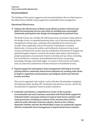 CHAPTER 5 
CONCLUSIONS AND RECOMMENDATIONS 
Recommendations 
The findings of this report suggest several recommendations that can help improve 
the effectiveness of Bank Group support for sustainable forest management. 
Operational Effectiveness 
 Enhance the effectiveness of Bank Group efforts to protect vital local and 
global environmental services and values by building more meaningful 
community participation into design and management of protected areas. 
The Bank Group may consider the following actions: (i) include communities in 
the design of new or expanded protected areas, and in decision-making about 
management of those areas, assisting with expanded tenure and resource 
security where applicable, and use innovative d techniques to monitor 
biodiversity; (ii) assess the welfare and livelihoods of persons living in and 
around a protected area system and use resettlement instruments to mitigate any 
potential negative impacts caused by the project intervention; (iii) include in 
project preparation an assessment of land ownership and use claims, including 
but not limited to, customary and traditional land claims; (iv) grazing, 
harvesting, farming, and transit rights; (v) access to fuel sources and fodder; 
and; (vi) assess the contribution of forest resources to household security. 
102 
 Expand support for participatory forest management with help to level the 
playing field for community-based forest enterprises by working with clients 
to improve regulations and procedures and integrate small-scale informal 
forestry activities. 
This can be supported with analytic work (with clear dissemination strategies), 
development policy lending, IFC investment and advisory services, and by the 
incorporation of regulatory issues in project indicators. 
 Undertake and disclose a comprehensive review of the economic, 
environmental and social outcomes associated with World Bank support for 
industrial timber concession reforms in tropical moist forest countries with 
weak governance, including an analysis of the outcomes that could be 
achieved under alternative land-use schemes. Based on the evidence, 
determine whether and how the World Bank Group can realistically support 
effective sustainable forest management in tropical moist forest countries. 
 