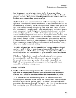 CHAPTER 5 
CONCLUSIONS AND RECOMMENDATIONS 
103 
 Provide guidance and actively encourage staff to develop and utilize 
sustainable forest management outcome indicators that can adequately track 
progress across the three pillars – including indicators that can track attendant 
tensions and trade-offs in the forest landscape. 
The World Bank forest sector operations are inadequate to verify whether its 
operations are supporting forest management in an environmentally and socially 
sustainable way, in line with the 2002 Strategy and the Bank Group’s Operational 
Policies. Environmental indicators used in forest projects are mainly process or 
effort measures (for example, number of hectares planted, or numbers of hectares 
under management plans). Most poverty alleviation indicators were less direct 
indicators of poverty than is desirable both for accurately assessing project 
outcomes and for comparison across projects. Poverty reduction indicators, such 
as numbers of productive investments made, are imperfect measures of whether 
programs are reaching the most vulnerable members of a community. Several of 
IFC’s downstream Forest Sector projects cannot be evaluated from a sustainable 
forest management perspective because information regarding chain-of-custody 
of the wood products sources is lacking. 
 Target IFC’s downstream investments and MIGA’s support toward firms that 
can have a catalytic effect on generating greater demand for and supply of 
sustainable forest products. Make traceability a priority in IFC Forest Product 
Sector Investments, and associated MIGA guarantees both up and downstream. 
IFC’s Forest Product Sector portfolio has been dominated by downstream 
investments, with a small share of investments in primary production. 
Investments in downstream processing of forest and wood products are 
highly relevant to sustainable forest management when targeted to create 
demand for certified supplies upstream. 
Strategic Alignment 
 Use the upstream experience gained by IFC’s advisory and investment 
operations to mitigate project risks and assist with community and company 
relations as IFC moves its investments upstream. Adjust skills accordingly. 
As IFC seeks to move its investments upstream – as envisioned in its 2010 
Strategy Update - there are several lessons that can be learned from its previous 
operations with regard to land and resource rights and claims and stakeholder 
engagement. In particular, linking IFC’s Advisory Services with investments, can 
help in mitigating social risks and enhance development results. 
 