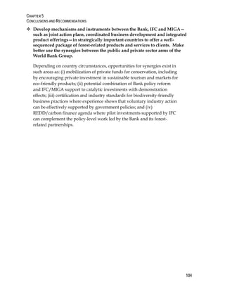 CHAPTER 5 
CONCLUSIONS AND RECOMMENDATIONS 
104 
 Develop mechanisms and instruments between the Bank, IFC and MIGA— 
such as joint action plans, coordinated business development and integrated 
product offerings—in strategically important countries to offer a well-sequenced 
package of forest-related products and services to clients. Make 
better use the synergies between the public and private sector arms of the 
World Bank Group. 
Depending on country circumstances, opportunities for synergies exist in 
such areas as: (i) mobilization of private funds for conservation, including 
by encouraging private investment in sustainable tourism and markets for 
eco-friendly products; (ii) potential combination of Bank policy reform 
and IFC/MIGA support to catalytic investments with demonstration 
effects; (iii) certification and industry standards for biodiversity-friendly 
business practices where experience shows that voluntary industry action 
can be effectively supported by government policies; and (iv) 
REDD/carbon finance agenda where pilot investments supported by IFC 
can complement the policy-level work led by the Bank and its forest-related 
partnerships. 
 