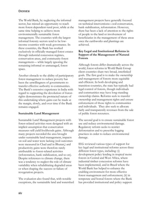 OVERVIEW 
The World Bank, by neglecting the informal 
sector, has missed an opportunity to reach 
more forest-dependent rural poor, while at the 
same time helping to achieve more 
environmentally sustainable forest 
management. The countries with the largest 
informal forestry sectors tend to be low-income 
xiv 
countries with weak governance. In 
these countries, the Bank has worked 
exclusively in officially-managed forest estates 
through industrial concession regimes, 
conservation areas, and community forest 
management— while largely ignoring the 
remaining informal or unmanaged, forest 
space. 
Another obstacle to the ability of participatory 
forest management to reduce poverty has 
been the unwillingness of governments to 
transfer effective authority to communities. 
The Bank’s extensive experience in India with 
regard to supporting the devolution of forest-rights 
demonstrates the protracted nature of 
this undertaking where gains can be made at 
the margin, slowly, and over time if the Bank 
remains engaged. 
Sustainable Land Management 
Sustainable Land Management projects with 
forest-related activities were designed with an 
implicit assumption that conservation 
measures will yield livelihoods gains. Although 
many projects recorded the area brought 
under sustainable land management, impacts 
on soil and water were lacking (soil outcomes 
were measured in Chad and in Bhutan,) and 
productivity gains were therefore rarely 
attributable to forest-related activities 
(reforestation, bank stabilization, and so on). 
Despite references to climate change, there 
was a tendency to neglect the role of climate 
variability when rehabilitating degraded areas 
or when shaping the success or failure of 
revegetation projects. 
The evaluation also found that, with notable 
exceptions, the sustainable land and watershed 
management projects have generally focused 
on technical interventions—soil conservation, 
bank stabilization, reforestation. However, 
there has been a lack of attention to the rights 
of people to the land or involvement of 
beneficiaries in the management of these areas 
once the earthworks and plantings are 
achieved. 
Key Legal and Institutional Reforms in 
Support of the Management of Natural 
Forests 
Although forests differ dramatically across the 
world, forest reforms in World Bank Group 
client countries share two broad, interlinked 
goals. The first goal is to make the ownership 
and management of forests more equitable 
and efficient. In both developing and 
transition countries, the state has typically had 
legal control of forests, though individuals 
and communities may have long-standing 
ownership claims. Reforms seek to transfer 
ownership and management rights and ensure 
enforcement of those rights to communities 
and individuals. They also seek to allocate 
fairly and transparently revenues from the sale 
of public forest resources. 
The second goal is to ensure sustainable forest 
use and reduce environmental damage. 
Regulatory reform seeks to restrict 
deforestation and to prescribe logging 
practices in order to reduce environmental 
damage. 
IEG reviewed various types of support for 
key legal and institutional reforms across three 
different forest types, including: (i) 
development policy lending in tropical moist 
forests in Central and West Africa, where 
industrial timber concession reforms have 
been implemented, and in Brazil where the 
World Bank has helped to enhance the 
enabling environment for more effective 
forest management and enforcement; (ii) in 
temperate and boreal forests where the Bank 
has provided institutional and policy support 
 