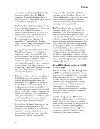 OVERVIEW 
for countries in transition; and (iii) in the dry 
forests of the Sahel where World Bank 
support for decentralized policy reforms is 
intricately linked to forest rights, equity, access 
and sustainable management. 
The World Bank’s policy lending in support 
of the sustainable management of the tropical 
moist forests of Brazil has helped to 
strengthen management and enforcement of 
protected areas in the Amazon that have 
been a contributing factor to reduced 
deforestation (amongst other factors). 
Meanwhile, IFC piloted efforts that have 
raised awareness about sustainable production 
practices at the Amazon’s frontier. 
In tropical moist forests in Central and West 
Africa, World Bank support for industrial 
timber concession reforms has helped to 
advance the rule of law, increase transparency 
and accountability (as compared to the 
“without the Bank” scenario) and put 
environmental standards in place. Evidence is 
lacking, however, that these reforms in 
tropical moist countries with weak governance 
have led to sustainable and inclusive 
economic development. 
Attention to rural poverty has been lacking in 
World Bank supported concession reform 
projects. World Bank policy advice and 
projects that have supported the reform of 
industrial timber concession regimes have 
usually neglected or underestimated the 
nontimber values and uses of the forests with 
respect to the livelihoods of forest-dependent 
people, their traditional claims, sociocultural 
values, and overall sense of security. Evidence 
is also lacking that concessioned natural 
forests are being managed sustainably. 
The results of the World Bank’s support for 
sustainable forest management of the 
temperate and boreal forests in countries in 
transition were mixed: where there was a 
strong tradition of private forest ownership 
(Romania and Albania), there has been 
xv 
progress in achieving all three pillar aims. In 
countries where this tradition did not exist 
(Russia and Georgia), progress has been more 
uneven and applied through an industrial 
concession model that has failed to deliver 
planned poverty reduction aims. 
The World Bank sought to support the 
enhanced management of dry forests and 
woodlands in the Sahel by engaging in the 
national decentralization processes there. This 
support augmented the role of resource users 
in decision-making. Indeed, resource users are 
a vital element of resource management that 
hold potential for increasing synergy among 
the three pillars. However, in most cases, the 
failure to explicitly address asymmetrical 
power relationships between decentralized 
bodies and forestry agents is likely to reduce 
the ability of local groups to actually exercise 
decision-making power in forest management, 
thereby eroding the potential of achieving the 
strategic pillar aims. 
IFC and MIGA’s Implementation of the 2002 
Forest Strategy 
The role foreseen in the 2002 Strategy for IFC 
and MIGA was to promote catalytic private 
investments in sustainable timber harvesting 
and management. The Strategy also noted the 
need for independent monitoring and 
certification of forest operations to ensure 
that investments in production forests or 
indirect support through financial 
intermediaries or forest industries contribute 
to improved forest management and more 
sustainable outcomes. 
In 2010, IFC updated the 2002 Forest 
Strategy to articulate a more comprehensive 
vision of how it would address sustainable 
forest management along the full spectrum of 
the forest value chain—from upstream 
investments in plantations and support for 
sustainable harvesting of natural forests to 
support for downstream processing. 
 