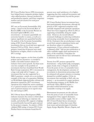 OVERVIEW 
IFC Forest Product Sector (FPS) investments 
have helped forest companies produce higher 
value-added products, increase productivity 
and production capacity, and foster outgrower 
markets and job creation for rural poor 
communities. 
IFC uses an Economic Sustainability (ES) 
rating— based on the Economic Rate of 
Return (ERR) or the Economic Return on 
Invested Capital (EROIC) of its 
investments— to measure quantifiable net 
economic benefits to society, as well as to 
capture significant non-quantified benefits. 
An analysis of the Economic Sustainability 
rating of IFC Forest Product Sector 
investments that use wood and were approved 
between FY03 to FY06, that is, mature 
projects, found that 69 percent were rated 
Satisfactory or higher, which is in line with 
IFC’s average. 
Public sector support—in the form of public 
policies and tax incentives—is needed to 
enable a favorable business climate for 
inclusive forest sector growth. Yet there were 
very few examples in the portfolio of 
investments that have benefitted from World 
Bank Group cooperation. IFC’s investment in 
a large-scale pulp mill in Uruguay – an 
investment that was also supported by a 
MIGA guarantee –stands out as an excellent 
example of this type of cooperation. Building 
on World Bank-supported policy reforms and 
plantation expansions, IFC’s investment 
operations have helped the sector contribute 
to a 1 percent increase in the country’s GDP 
and a 9 percent increase in its exports since 
the mill startup in 2007. 
IFC’s Private Sector Development (PSD) 
indicator measures the extent to which client 
companies are behaving as corporate role 
models, and whether IFC support is helping 
to extend benefits beyond the gains enjoyed 
by the project company. An analysis of IEG 
validated PSD ratings of mature IFC Forest 
Product Sector investments found that 81 
xvi 
percent were rated satisfactory of or higher, 
suggesting that they catalyzed investments and 
job creation opportunities beyond the project 
company. 
IFC Forest Product Sector investments have 
been predominantly downstream, although 46 
percent of IFC-supported companies were 
vertically integrated with upstream operations. 
There have been stepped-up efforts by IFC at 
supporting sustainability along the supply 
chain. However, the record indicates 
continued challenges in achieving certification 
and ensuring sustainable forest management. 
Of the 32 projects that are producing or using 
wood from natural or plantation forests and 
are therefore subject to certification 
requirements, 15 have achieved certification 
as planned, while 7 did not put certification or 
other verifiable supply chain mechanisms in 
place; of the remainder, 9 had plans for 
certification and one did not have information 
to determine the status. 
Twenty-four IFC projects operated far 
downstream – using market pulp, wastepaper, 
paper, board, straw or bagasse as feedstock. 
From the point of view of sustainable forest 
management, the development outcomes of 
investments in downstream processing could 
be enhanced with greater attention to creating 
demand for certified supplies. Of the six 
investments that used pulp or fluff, only one 
project — an investment in a paper products 
manufacturing company in the Middle East 
and North Africa (MENA) region — 
provided verified information on the 
sustainable sourcing of its supply. 
Downstream investments are also relevant 
from the point of view of sustainable forest 
management if they support alternative, 
sustainable sources of fiber supply. Ten of 
IFC’s Forest Product Sector investments 
include support to firms that source fiber 
from waste and recycled paper (Colombia, 
Egypt, Kyrgyz Republic, Mexico, Nigeria, and 
 