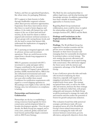 OVERVIEW 
Turkey), and that use agricultural byproducts, 
like wheat straw, for packaging (Pakistan). 
IFC’s support to farm forestry in India 
through smallholder outgrower schemes 
offers direct poverty reduction opportunities. 
Experience from these interventions shows 
that there is a need to better diagnose and 
address: (i) the trade-offs farmers face with 
respect to the use of their land and food 
security; (ii) the need for clients to deliver 
targeted and consistent technical assistance to 
all user groups with varying literacy levels; and 
(iii) the need to ensure that farmers fully 
understand the implications of engaging in 
financial transactions. 
IFC is pursuing an integrated approach with 
its advisory services and investment 
operations. There are useful lessons in this 
regard from a decade-long engagement in 
Latin America. 
MIGA’s guarantee associated with IFC’s 
investment in a pulp and paper mill in 
Uruguay contributed to the recorded 1 
percent increase in Uruguay’s gross domestic 
produce (GDP) mentioned above. MIGA has 
also influenced environmental and social 
performance in the rubber sector in Liberia 
just years after conflict there ceased. 
Conditions for certification requirements with 
regard to a wood-chipping operation in 
Mozambique were highly in line with the 2002 
Strategy aims, but information on compliance 
is lacking. 
Partnerships and Institutional 
Collaboration 
Partnerships are the key to establishing a 
strong consensus-based agenda for forest 
conservation and development linked to 
broader development agendas. Over the past 
decade, the Bank Group has engaged, and in 
some cases, catalyzed, global, national and 
local forestry partnerships largely consistent 
with its 2002 Forest Strategy. 
xvii 
The Bank has also used partnerships to 
address legal issues, and develop learning and 
knowledge activities. In addition, partnerships 
have been valuable in launching pilot 
approaches to forestry issues. 
Regarding Bank Group institutional 
collaboration, more could be done to exploit 
the relationships and take advantage of 
synergies between IFC, MIGA and the Bank. 
Findings and Conclusions on the 
Implementation of the 2002 Forest 
Strategy 
Findings. The World Bank Group has 
supported its member countries and the 
private sector in balancing competing 
demands on their forest resources and 
managing them for sustainable development 
by putting in place a revised strategy. The 
new strategy put poverty alleviation and 
economic development on an equal footing 
with conservation. This shift better aligned 
the forest sector with the mission and 
comparative advantage of the World Bank 
Group. 
It was a bold move given the risks and trade-offs 
involved in balancing the three 
objectives, especially with regard to re-engaging 
in productive activities in the 
tropical moist forest space. The strategy 
recognized these risks, as well as the trade-offs 
and tensions, between the three strategic 
pillars. It reflected a belief that, with proper 
safeguards and measures, the Bank Group 
would be positioned to manage the trade-offs 
and tensions and thus realize the potential of 
forests for growth and poverty reduction. 
This evaluation found that while perceived 
synergies and inherent trade-offs were 
recognized across all of the World Bank 
Group’s forest-related interventions, its 
record in managing the trade-offs and 
tensions between conservation, poverty 
alleviation, and growth objectives shows that 
 