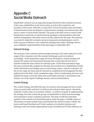 Appendix C 
Social Media Outreach 
Stakeholder outreach was an important design element for this evaluation because 
of the many stakeholders in the forest sector, as well as the complexity and 
dynamics of the sector. With this in mind, IEG’s Forest Evaluation team and Online 
Communications team developed a communications strategy and outreach plan that 
used a variety of social media channels. The goals of the plan were to connect with 
beneficiaries worldwide, to solicit primarily qualitative and quantitative data that 
could be triangulated with other sources of data collected by the team. The outreach 
was aimed to make the evaluative process transparent and participatory, and to 
build a group of followers who could then champion the study’s findings when it 
was completed. Implementation of the plan began in September 2011. 
Outreach Strategy 
The structure of the outreach and knowledge sharing for the study reflected several 
stages of the evaluation cycle; the outreach techniques used were tailored 
accordingly. At the preparatory stage, the team developed a content strategy and 
selected the online and social media channels that would offer the best mix of 
benefits to help the team achieve its outreach goals. At the field assessment stage, 
the team systematically updated its channels and reached out to stakeholders to help 
collect information and insights prior to and during country visits by evaluators. At 
the review stage, the team used its channels to complement and triangulate the data 
gathered from the field. At the completion stage, which is forthcoming, the team will 
publish the report across the online and social media channels to disseminate and 
enhance use of the report’s findings, lessons, and recommendations. 
Content Strategy 
The content strategy described the type of resources and messages the team would 
share on social media and how it would use the selected online spaces—Facebook, 
LinkedIn, Twitter, plus an evaluation website—to achieve its goals. In implementing 
the strategy, the team would ask groups of stakeholders to share their knowledge 
and experiences on key evaluative questions. The team would also post daily 
updates to the content on its Facebook page to make the page a valuable source of 
information on forest-related issues and maintain the interest of users. Finally, the 
team would send Facebook and Twitter updates of evaluation missions and 
meetings with civil society organizations to give Facebook and Twitter followers an 
145 
 