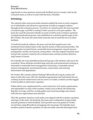 APPENDIX C 
SOCIAL MEDIA OUTREACH 
opportunity to raise questions and provide feedback prior to country visits by the 
evaluation team, as well as to meet with the team, if feasible. 
Methodology 
The selected online and social media channels enabled the team to reach a targeted 
set of stakeholders and offered an opportunity to build an engaged audience 
throughout the evaluation process. To achieve its outreach goals, the team launched 
a Facebook page, used IEG’s existing Twitter account to cross-post updates. The 
team also used the personal LinkedIn accounts of staff to post evaluative questions 
in targeted professional groups, and established an evaluation-specific page on the 
IEG website. The team also used online networks and an email list serve to solicit 
feedback. 
To build its Facebook audience, the team used ads that targeted users who 
mentioned forest-related topics in the interests section of their personal profiles. The 
targeted topics included forests, sustainable forest management, natural resource 
management, and the environment, among others. Ads also targeted Facebook users 
living in the countries visited by the evaluation team, and the countries that have 
large masses of forests. 
On LinkedIn, the team identified professional groups with attributes relevant to the 
evaluation. Those attributes included large networks with professionals working or 
interested in sustainable forest management, forest policy, sustainable natural 
resource management, environmental issues, conservation, and reducing 
deforestation and degradation. 
On Twitter, IEG created a distinct hashtag18 (#ForestEval) to tag its content and 
share it with other users. IEG also identified organizations and individuals that are 
working on forest-related issues and are active on Twitter. Content was then tagged 
to their profiles to solicit more responses. 
Online efforts were supplemented by e-mail outreach to civil society organizations 
and stakeholders in some of the countries visited, such as Brazil, the Democratic 
Republic of Congo, and Peru, to help gather more local knowledge and contacts 
with relevant organizations and networks. 
All of the questions raised on social media were aligned with the evaluative questions 
and topics of the study. On Facebook, the team used a combination of open-ended 
and poll questions to solicit feedback. Each question was cross-posted on Twitter 
several times using #ForestEval and tagging relevant groups. On LinkedIn, team 
members posted evaluative questions on relevant online networks that target forest 
146 
 
