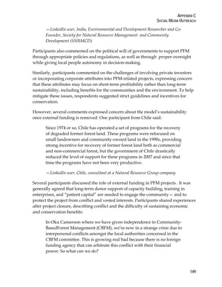 APPENDIX C 
SOCIAL MEDIA OUTREACH 
149 
—LinkedIn user, India, Environmental and Development Researcher and Co- 
Founder, Society for Natural Resource Management and Community 
Development (SNRMCD) 
Participants also commented on the political will of governments to support PFM 
through appropriate policies and regulations, as well as through proper oversight 
while giving local people autonomy in decision-making. 
Similarly, participants commented on the challenges of involving private investors 
or incorporating corporate attributes into PFM-related projects, expressing concern 
that these attributes may focus on short-term profitability rather than long-term 
sustainability, including benefits for the communities and the environment. To help 
mitigate these issues, respondents suggested strict guidelines and incentives for 
conservation. 
However, several comments expressed concern about the model’s sustainability 
once external funding is removed. One participant from Chile said: 
Since 1974 or so, Chile has operated a set of programs for the recovery 
of degraded former forest land. These programs were refocused on 
small landowners and community-owned land in the 1990s, providing 
strong incentive for recovery of former forest land both as commercial 
and non-commercial forest, but the government of Chile drastically 
reduced the level of support for these programs in 2007 and since that 
time the programs have not been very productive. 
—LinkedIn user, Chile, consultant at a Natural Resource Group company 
Several participants discussed the role of external funding in PFM projects. It was 
generally agreed that long-term donor support of capacity building, training in 
enterprises, and “patient capital” are needed to engage the community— and to 
protect the project from conflict and vested interests. Participants shared experiences 
after project closure, describing conflict and the difficulty of sustaining economic 
and conservation benefits: 
In Oku Cameroon where we have given independence to Community- 
BasedForest Management (CBFM), we’re now in a strange crisis due to 
interpersonal conflicts amongst the local authorities concerned in the 
CBFM committee. This is growing real bad because there is no foreign 
funding agency that can arbitrate this conflict with their financial 
power. So what can we do? 
 