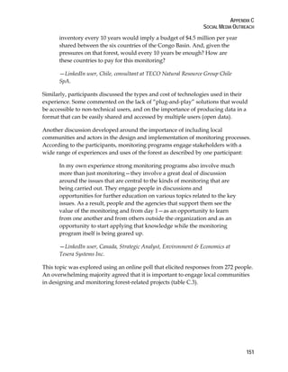 APPENDIX C 
SOCIAL MEDIA OUTREACH 
151 
inventory every 10 years would imply a budget of $4.5 million per year 
shared between the six countries of the Congo Basin. And, given the 
pressures on that forest, would every 10 years be enough? How are 
these countries to pay for this monitoring? 
—LinkedIn user, Chile, consultant at TECO Natural Resource Group Chile 
SpA. 
Similarly, participants discussed the types and cost of technologies used in their 
experience. Some commented on the lack of “plug-and-play” solutions that would 
be accessible to non-technical users, and on the importance of producing data in a 
format that can be easily shared and accessed by multiple users (open data). 
Another discussion developed around the importance of including local 
communities and actors in the design and implementation of monitoring processes. 
According to the participants, monitoring programs engage stakeholders with a 
wide range of experiences and uses of the forest as described by one participant: 
In my own experience strong monitoring programs also involve much 
more than just monitoring—they involve a great deal of discussion 
around the issues that are central to the kinds of monitoring that are 
being carried out. They engage people in discussions and 
opportunities for further education on various topics related to the key 
issues. As a result, people and the agencies that support them see the 
value of the monitoring and from day 1—as an opportunity to learn 
from one another and from others outside the organization and as an 
opportunity to start applying that knowledge while the monitoring 
program itself is being geared up. 
—LinkedIn user, Canada, Strategic Analyst, Environment & Economics at 
Tesera Systems Inc. 
This topic was explored using an online poll that elicited responses from 272 people. 
An overwhelming majority agreed that it is important to engage local communities 
in designing and monitoring forest-related projects (table C.3). 
 