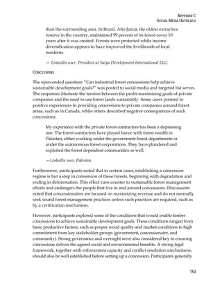 APPENDIX C 
SOCIAL MEDIA OUTREACH 
153 
than the surrounding area. In Brazil, Alto Juruá, the oldest extractive 
reserve in the country, maintained 99 percent of its forest cover 10 
years after it was created. Forests were protected while income 
diversification appears to have improved the livelihoods of local 
residents. 
— LinkedIn user, President at Satya Development International LLC. 
CONCESSIONS 
The open-ended question: “Can industrial forest concessions help achieve 
sustainable development goals?” was posted to social media and targeted list serves. 
The responses illustrate the tension between the profit-maximizing goals of private 
companies and the need to use forest lands sustainably. Some users pointed to 
positive experiences in providing concessions to private companies around forest 
areas, such as in Canada, while others described negative consequences of such 
concessions: 
My experience with the private forest contractors has been a depressing 
one. The forest contractors have played havoc with forest wealth in 
Pakistan, either working under the government forest departments or 
under the autonomous forest corporations. They have plundered and 
exploited the forest dependent communities as well. 
—LinkedIn user, Pakistan. 
Furthermore, participants noted that in certain cases, establishing a concession 
regime is but a step in conversion of these forests, beginning with degradation and 
ending in deforestation. This effect runs counter to sustainable forest management 
efforts and endangers the people that live in and around concessions. Discussants 
noted that concessionaires are focused on maximizing revenue and do not normally 
seek sound forest management practices unless such practices are required, such as 
by a certification mechanism. 
However, participants explored some of the conditions that would enable timber 
concessions to achieve sustainable development goals. These conditions ranged from 
basic productive factors, such as proper wood quality and market conditions to high 
commitment from key stakeholder groups (government, concessionaire, and 
community). Strong governance and oversight were also considered key to ensuring 
concessions deliver the agreed social and environmental benefits. A strong legal 
framework, together with enforcement capacity and conflict resolution mechanisms, 
should also be well established before setting up a concession. Participants generally 
 