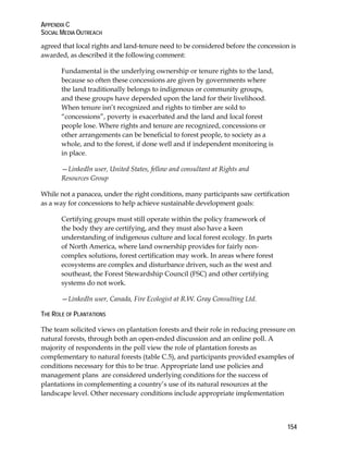 APPENDIX C 
SOCIAL MEDIA OUTREACH 
agreed that local rights and land-tenure need to be considered before the concession is 
awarded, as described it the following comment: 
154 
Fundamental is the underlying ownership or tenure rights to the land, 
because so often these concessions are given by governments where 
the land traditionally belongs to indigenous or community groups, 
and these groups have depended upon the land for their livelihood. 
When tenure isn’t recognized and rights to timber are sold to 
“concessions”, poverty is exacerbated and the land and local forest 
people lose. Where rights and tenure are recognized, concessions or 
other arrangements can be beneficial to forest people, to society as a 
whole, and to the forest, if done well and if independent monitoring is 
in place. 
—LinkedIn user, United States, fellow and consultant at Rights and 
Resources Group 
While not a panacea, under the right conditions, many participants saw certification 
as a way for concessions to help achieve sustainable development goals: 
Certifying groups must still operate within the policy framework of 
the body they are certifying, and they must also have a keen 
understanding of indigenous culture and local forest ecology. In parts 
of North America, where land ownership provides for fairly non-complex 
solutions, forest certification may work. In areas where forest 
ecosystems are complex and disturbance driven, such as the west and 
southeast, the Forest Stewardship Council (FSC) and other certifying 
systems do not work. 
—LinkedIn user, Canada, Fire Ecologist at R.W. Gray Consulting Ltd. 
THE ROLE OF PLANTATIONS 
The team solicited views on plantation forests and their role in reducing pressure on 
natural forests, through both an open-ended discussion and an online poll. A 
majority of respondents in the poll view the role of plantation forests as 
complementary to natural forests (table C.5), and participants provided examples of 
conditions necessary for this to be true. Appropriate land use policies and 
management plans are considered underlying conditions for the success of 
plantations in complementing a country’s use of its natural resources at the 
landscape level. Other necessary conditions include appropriate implementation 
 
