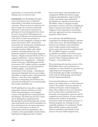 OVERVIEW 
expectations, as envisioned by the 2002 
Strategy, have not been yet met. 
Conclusions. The World Bank Group’s 
forest interventions have contributed 
substantially to beneficial environmental 
outcomes. However, poverty reduction, for 
the most part, has not been satisfactorily 
addressed. Forest projects that promote 
participatory forest management have been 
the most successful at balancing poverty 
reduction, livelihoods and environmental aims 
(with efforts to link forest products to 
market), but this integration is lacking in other 
sector interventions. IFC’s downstream 
investments are creating jobs, including those 
in the upstream sector, helping forest 
companies produce higher value-added 
products, increasing productivity and 
production capacity, and fostering outgrower 
schemes. Despite increased efforts by IFC to 
support certification—a proxy indicator for 
sustainable forest management— challenges 
remain in this area. Regarding downstream 
investments, IFC’s impact could be expanded 
by greater attention to creating demand for 
certified supplies. And despite the 
reorientation of the strategy— including the 
operational safeguards that were put in place 
and efforts to support policy and institutional 
reforms— there have been negligible 
outcomes in integrating natural forests into 
economic development in an environmentally 
and socially sustainable way. 
The World Bank has been able to adapt the 
partnership structure and focus of work 
within the partnerships to the changing 
context of the global forest-related priorities 
and dialogue. The Bank has also had a major 
role in shaping these global priorities. 
Broadening the partnership approach toward 
other land-based sectors and commodities has 
been critical given the increasing importance 
of extra-sectoral factors as drivers of 
deforestation and forest degradation. The 
evolution of the partnerships towards holistic 
landscape-level approaches that combine 
xviii 
forest conservation and sustainable forest 
management (SFM) with climate change 
mitigation and adaptation, improved food 
security and climate smart agricultural 
development are significant achievements. 
The Bank’s efforts to integrate broader 
governance concerns and issues, including the 
efforts to protect and enhance the rights of 
indigenous forest-dependent communities, 
into these approaches are also recognized as 
important achievements. 
In several cases, World Bank Group 
cooperation has facilitated effective outcomes 
in the forest sector. The World Bank Group 
has been most effective when the Bank’s 
work to help countries lower barriers to 
private sector entry have been combined with 
IFC and MIGA support to catalyze 
sustainable investments in the forest sector. 
Action on such complementary services was 
found in China, Nicaragua, Russia, and 
Uruguay— but nowhere else. 
The monitoring and reporting systems of the 
World Bank forest sector operations are 
inadequate to verify whether its operations are 
supporting forest management in an 
environmentally and socially sustainable way, 
in line with the 2002 Strategy and the Bank 
Group’s Operational Policies. 
Environmental indicators used in forest 
projects are mainly process or effort measures 
(such as the number of hectares planted, or 
numbers of hectares under management 
plans). Most indicators of poverty alleviation 
were less direct than is desirable both for 
accurately assessing project outcomes and for 
comparison across projects. Poverty reduction 
indicators like numbers of productive 
investments made are imperfect measures of 
whether programs are reaching the most 
vulnerable members of a community. World 
Bank and IFC projects often assumed, 
without verification, that benefits would 
accrue to the poor within targeted areas, 
 