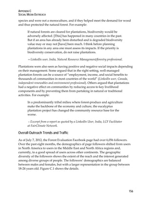 APPENDIX C 
SOCIAL MEDIA OUTREACH 
species and were not a monoculture, and if they helped meet the demand for wood 
and thus protected the natural forest. For example: 
156 
If natural forests are cleared for plantations, biodiversity would be 
adversely affected. [This] has happened in many countries in the past. 
But if an area has already been disturbed and is degraded biodiversity 
value may or may not [have] been much. I think before planning 
plantations in any area one must assess its impacts. If the priority is 
biodiversity conservation, do not raise plantations. 
—LinkedIn user, India, Natural Resource Management/forestry professional. 
Plantations were also seen as having positive and negative social impacts depending 
on their management. Some argued that in the right setting, well-managed 
plantation forests can be a source of “employment, income, and social benefits to 
thousands of communities in most countries of the world” (LinkedIn user, Canada, 
independent renewables and environment professional). Others argued that plantations 
had a negative effect on communities by reducing access to key livelihood 
components and by preventing them from partaking in natural or traditional 
activities. For example: 
In a predominantly tribal milieu where forest-produce and agriculture 
make the backbone of the economy and culture, the eucalyptus 
plantation project has changed the community resource base for the 
worse. 
—Excerpt from a report as quoted by a LinkedIn User, India, LCF Facilitator 
at FairClimate Network. 
Overall Outreach Trends and Traffic 
As of July 7, 2012, the Forest Evaluation Facebook page had over 6,056 followers. 
Over the past eight months, the demographics of page followers shifted from users 
in North America to users in the Middle East and North Africa regions and, 
currently, to a good spread of users across other continents. The geographic 
diversity of the followers shows the extent of the reach and the interest generated 
among diverse groups of people. The followers’ demographics are balanced 
between males and females, but with a larger representation in the group between 
18-24 years old. Figure C.1 shows the details. 
 
