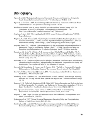 161 
Bibliography 
Agrawal, A. 2001. “Participatory Exclusions, Community Forestry, and Gender: An Analysis for 
South Asia and a Conceptual Framework.” World Development 29: 1623–1648. 
Agrawal, A. and Ribot, J. 1999. Accountability in Decentralization: A Framework with South Asian 
and West African Cases. Journal of Developing Areas 33: 473–502. 
Alix-Garcia, Jennifer, Alain de Janvry, Elisabeth Sadoulet, and Juan Manuel Torres. 2005. “An 
Assessment of Mexico’s Payment for Environmental Services Program.” FAO. 
http://are.berkeley.edu/~esadoulet/papers/FAOPESreport.pdf 
Angelsen, A. (ed.). 2008. “Moving Ahead with REDD: Issues, Options and Implications.” CIFOR. 
Bogor, Indonesia. 
Angelsen, A., and S. Wunder. 2003. “Exploring the Forest–Poverty Link: Key Concepts, Issues and 
Research Implications.” CIFOR Occasional Paper Number 40. Bogor, Indonesia: Center for 
International Forestry Research. http://www.cifor.cgiar.org/Publications/Papers. 
Angelsen, Arild. 2007. “Practical Experiences on Policies and Incentives to Reduce Deforestation in 
Developing Countries (and Getting the Basics Right).” UNFCC Workshop on Reducing 
Emissions from Deforestation in Developing Countries. March 7-9. Cairns, Australia. 
Baccini, A., S. J. Goetz, W. S. Walker, N. T. Laporte, M. Sun, D. Sulla-Menashe, J. Hackler, P. S. A. 
Beck, R. Dubayah, M. A. Friedl, S. Samanta, and R. A. Houghton. 2012. “Estimated Carbon 
Dioxide Emissions from Tropical Deforestation Improved by Carbon-Density Maps.” Nature 
Climate Change 2:182–185. 
Bandiasky, S. 2007. “Engendering Exclusion in Senegal’s Democratic Decentralization: Subordinating 
Women Through Participatory Natural Resource Management.” Representation, Equity, and 
Environment Working Papers: WP #31. World Resources Institute. 
Barona, E., N. Ramankutty, G. Hyman, and O. Coomes. 2010. “The Role of Pasture and Soybean in 
Deforestation of the Brazilian Amazon.” Environmental Research Letters 5. April-June 2010. 
Bassett, T., C. Blanc-Parmard, and J. Boutrais. 2007. “Constructing Locality: The Terror Approach in 
West Africa.” Africa 77(1): 104–129. 
Batterbury, S. and A. Warren. 2001. “The African Sahel 25 Years After the Great Drought: Assessing 
Progress and Moving Towards New Agendas and Approaches. Global Environmental Change 
11: 1-8. 
Baudron, F., M. Corbeels, F. Monicat, and K. E. Giller. 2009. “Cotton Expansion and Biodiversity Loss 
in African Savannahs, Opportunities and Challenges for Conservation Agriculture: A Review 
Paper Based on Two Case Studies. Biodiversity and Conservation 18 (10): 2625–44. 
Behr, Diji Chandrasekharan ; Loayza, Fernando 2009. “Guidance Note on Mainstreaming 
Environment in Forest Sector Reform.” Environment Note 1, World Bank. 
Benjamin, C. 2008. “Legal Pluralism and Decentralization: Natural Resource Management in Mali.” 
World Development 36: 2255–2276. 
Benjaminsen, T.A. 1997. “Natural Resource Management, Paradigm Shifts, and Decentralization 
Reform in Mali. Human Ecology 25(1): 121–143. 
Blomley, T., and S. Iddi. 2009. “Participatory Forest Management in Tanzania: 1993-2009 Lessons 
Learned and Experiences to Date.” Tanzania: United Republic of Tanzania Ministry of 
 