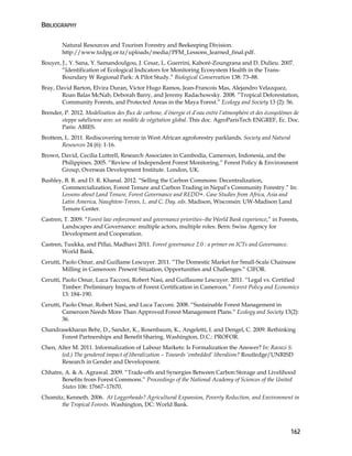 BIBLIOGRAPHY 
162 
Natural Resources and Tourism Forestry and Beekeeping Division. 
http://www.tzdpg.or.tz/uploads/media/PFM_Lessons_learned_final.pdf. 
Bouyer, J., Y. Sana, Y. Samandoulgou, J. Cesar, L. Guerrini, Kaboré-Zoungrana and D. Dulieu. 2007. 
“Identification of Ecological Indicators for Monitoring Ecosystem Health in the Trans- 
Boundary W Regional Park: A Pilot Study.” Biological Conservation 138: 73–88. 
Bray, David Barton, Elvira Duran, Victor Hugo Ramos, Jean-Francois Mas, Alejandro Velazquez, 
Roan Balas McNab, Deborah Barry, and Jeremy Radachowsky. 2008. “Tropical Deforestation, 
Community Forests, and Protected Areas in the Maya Forest.” Ecology and Society 13 (2): 56. 
Brender, P. 2012. Modélisation des flux de carbone, d’énergie et d’eau entre l’atmosphère et des écosystèmes de 
steppe sahélienne avec un modèle de végétation global. This doc. AgroParisTech ENGREF, Ec. Doc. 
Paris: ABIES. 
Brottem, L. 2011. Rediscovering terroir in West African agroforestry parklands. Society and Natural 
Resources 24 (6): 1-16. 
Brown, David, Cecilia Luttrell, Research Associates in Cambodia, Cameroon, Indonesia, and the 
Philippines. 2005. “Review of Independent Forest Monitoring.” Forest Policy & Environment 
Group, Overseas Development Institute. London, UK. 
Bushley, B. R. and D. R. Khanal. 2012. “Selling the Carbon Commons: Decentralization, 
Commercialization, Forest Tenure and Carbon Trading in Nepal’s Community Forestry.” In: 
Lessons about Land Tenure, Forest Governance and REDD+. Case Studies from Africa, Asia and 
Latin America, Naughton-Treves, L. and C. Day. eds. Madison, Wisconsin: UW-Madison Land 
Tenure Center. 
Castren, T. 2009. “Forest law enforcement and governance priorities–the World Bank experience,” in Forests, 
Landscapes and Governance: multiple actors, multiple roles. Bern: Swiss Agency for 
Development and Cooperation. 
Castren, Tuukka, and Pillai, Madhavi 2011. Forest governance 2.0 : a primer on ICTs and Governance. 
World Bank. 
Cerutti, Paolo Omar, and Guillame Lescuyer. 2011. “The Domestic Market for Small-Scale Chainsaw 
Milling in Cameroon: Present Situation, Opportunities and Challenges.” CIFOR. 
Cerutti, Paolo Omar, Luca Tacconi, Robert Nasi, and Guillaume Lescuyer. 2011. “Legal vs. Certified 
Timber: Preliminary Impacts of Forest Certification in Cameroon.” Forest Policy and Economics 
13: 184–190. 
Cerutti, Paolo Omar, Robert Nasi, and Luca Tacconi. 2008. “Sustainable Forest Management in 
Cameroon Needs More Than Approved Forest Management Plans.” Ecology and Society 13(2): 
36. 
Chandrasekharan Behr, D., Sander, K., Rosenbaum, K., Angeletti, I. and Dengel, C. 2009. Rethinking 
Forest Partnerships and Benefit Sharing. Washington, D.C.: PROFOR. 
Chen, Alter M. 2011. Informalization of Labour Markets: Is Formalization the Answer? In: Ravazi S. 
(ed.) The gendered impact of liberalization – Towards ‘embedded’ liberalism? Routledge/UNRISD 
Research in Gender and Development. 
Chhatre, A. & A. Agrawal. 2009. “Trade-offs and Synergies Between Carbon Storage and Livelihood 
Benefits from Forest Commons.” Proceedings of the National Academy of Sciences of the United 
States 106: 17667–17670. 
Chomitz, Kenneth. 2006. At Loggerheads? Agricultural Expansion, Poverty Reduction, and Environment in 
the Tropical Forests. Washington, DC: World Bank. 
 
