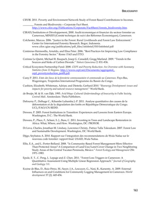 BIBLIOGRAPHY 
CIFOR. 2011. Poverty and Environment Network Study of Forest Based Contributions to Incomes. 
________. Forests and Biodiversity—Corporate Fact Sheet. 
163 
http://www.cifor.org/Publications/Corporate/FactSheet/forests_biodiversity.htm. 
CIRAD/Institutions et Développement, 2000. Audit économique et financier du secteur forestier au 
Cameroun, MINEFI (Comité technique de suivi des Réformes Économiques), Cameroon. 
Colchester, Marcus. 2006. “Justice in the Forest: Rural Livelihoods and Forest Law Enforcement.” 
Center for International Forestry Research. Bogor, Indonesia. 
www.cifor.cgiar.org/publications/pdf_files/infobrief/010-Infobrief.pdf 
Contreras-Hermosilla, Arnoldo, and Elisa Peter. 2006. “Best Practices for Improving Law Compliance 
in the Forestry Sector.” Rome: FAO and ITTO. 
Corinne Le Quéré, Michael R. Raupach, Josep G. Canadell, Gregg Marland. 2009. “Trends in the 
Sources and Sinks of Carbon Dioxide.” Nature Geoscience 2: 831–836. 
Critical Ecosystem Partnership Fund. 2008. CEPF and Poverty Reduction: An Overview with Summary 
Statistics from 13 Regions. http://www.cepf.net/Documents/aggregated_ 
cepf_povertyreduction_jan08.pdf. 
Cuny P. 2011. Etats des lieux de la foresterie communautaire et communale au Cameroun. Pays-Bas, 
Wageningen, Tropenbos International Programme du Bassin du Congo. 
Cushion, Elizabeth; Whiteman, Adrian; and Dieterle, Gerhard 2010. “Bioenergy Development: issues and 
impacts for poverty and natural resource management.” World Bank. 
de Bruijn, M. & H. van Djik. 1995. Arid Ways: Cultural Understandings of Insecurity in Fulbe Society, 
Central Mali. Amsterdam: Thela Publishers. 
Defourny P., Delhage C., Kibambe Lubamba J.-P. 2011. Analyse quantitative des causes de la 
déforestation et de la dégradation des forêts en République Démocratique du Congo. 
UCL/FAO/CN REDD. 
Dewees, P. 2005. Forest Institutions in Transition: Experiences and Lessons from Eastern Europe. 
Washington, D.C.: The World Bank. 
Dewees, P., Place, F., Scheer, S. J., Buss, C. 2011. Investing in Trees and Landscape Restoration in 
Africa: What, Where, and How. Washington, DC: PROFOR. 
Di Leva, Charles, Jonathan M. Lindsay, Lawrence Christy, Patrice Talla Takoukam. 2007. Forest Law 
and Sustainable Development. Washington, DC: World Bank. 
Djigo, Seybatou A. 2010. Rapport sur l’integration des recommendations de Wula Nafaa sur le 
nouveau code forestier: rapport final. USAID, Wula Nafaa. 
Ellis, E.A., and L. Porter-Bolland. 2008. “Is Community-Based Forest Management More Effective 
Than Protected Areas? A Comparison of Land Use/Land Cover Change in Two Neighboring 
Study Areas of the Central Yucatan Peninsula, Mexico.” Forest Ecology and Management 256: 
1971–1983. 
Epule, E. T., C. Peng, L. Lepage and Z. Chen. 2011. “Forest Loss Triggers in Cameroon: A 
Quantitative Assessment Using Multiple Linear Regression Approach.” Journal of Geography 
and Geology: 3:1. 
Ezzine de Blas, D., Ruiz Pérez, M., Sayer, J.A., Lescuyer, G., Nasi, R., Karsenty, A. 2009. External 
Influences on and Conditions for Community Logging Management in Cameroon. World 
development 37 (2): 445-456. 
 