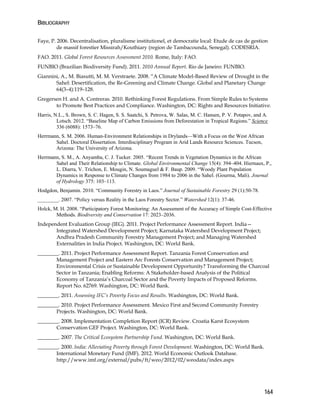 BIBLIOGRAPHY 
Faye, P. 2006. Decentralisation, pluralisme institutionel, et democratie local: Etude de cas de gestion 
164 
de massif forestier Missirah/Kouthiary (region de Tambacounda, Senegal). CODESRIA. 
FAO. 2011. Global Forest Resources Assessment 2010. Rome, Italy: FAO. 
FUNBIO (Brazilian Biodiversity Fund). 2011. 2010 Annual Report. Rio de Janeiro: FUNBIO. 
Giannini, A., M. Biasutti, M. M. Verstraete. 2008. “A Climate Model-Based Review of Drought in the 
Sahel: Desertification, the Re-Greening and Climate Change. Global and Planetary Change 
64(3–4):119–128. 
Gregersen H. and A. Contreras. 2010. Rethinking Forest Regulations. From Simple Rules to Systems 
to Promote Best Practices and Compliance. Washington, DC: Rights and Resources Initiative. 
Harris, N.L., S. Brown, S. C. Hagen, S. S. Saatchi, S. Petrova, W. Salas, M. C. Hansen, P. V. Potapov, and A. 
Lotsch. 2012. “Baseline Map of Carbon Emissions from Deforestation in Tropical Regions.” Science 
336 (6088): 1573–76. 
Herrmann, S. M. 2006. Human-Environment Relationships in Drylands—With a Focus on the West African 
Sahel. Doctoral Dissertation. Interdisciplinary Program in Arid Lands Resource Sciences. Tucson, 
Arizona: The University of Arizona. 
Herrmann, S. M., A. Anyamba, C. J. Tucker. 2005. “Recent Trends in Vegetation Dynamics in the African 
Sahel and Their Relationship to Climate. Global Environmental Change 15(4): 394–404. Hiernaux, P., 
L. Diarra, V. Trichon, E. Mougin, N. Soumaguel & F. Baup. 2009. “Woody Plant Population 
Dynamics in Response to Climate Changes from 1984 to 2006 in the Sahel. (Gourma, Mali). Journal 
of Hydrology 375: 103–113. 
Hodgdon, Benjamin. 2010. “Community Forestry in Laos.” Journal of Sustainable Forestry 29 (1):50-78. 
________. 2007. “Policy versus Reality in the Laos Forestry Sector.” Watershed 12(1): 37-46. 
Holck, M. H. 2008. “Participatory Forest Monitoring: An Assessment of the Accuracy of Simple Cost-Effective 
Methods. Biodiversity and Conservation 17: 2023–2036. 
Independent Evaluation Group (IEG). 2011. Project Performance Assessment Report. India— 
Integrated Watershed Development Project; Karnataka Watershed Development Project; 
Andhra Pradesh Community Forestry Management Project; and Managing Watershed 
Externalities in India Project. Washington, DC: World Bank. 
________. 2011. Project Performance Assessment Report. Tanzania Forest Conservation and 
Management Project and Eastern Arc Forests Conservation and Management Project; 
Environmental Crisis or Sustainable Development Opportunity? Transforming the Charcoal 
Sector in Tanzania; Enabling Reforms: A Stakeholder-based Analysis of the Political 
Economy of Tanzania’s Charcoal Sector and the Poverty Impacts of Proposed Reforms. 
Report No. 62769. Washington, DC: World Bank. 
________. 2011. Assessing IFC’s Poverty Focus and Results. Washington, DC: World Bank. 
________. 2010. Project Performance Assessment. Mexico First and Second Community Forestry 
Projects. Washington, DC: World Bank. 
________. 2008. Implementation Completion Report (ICR) Review. Croatia Karst Ecosystem 
Conservation GEF Project. Washington, DC: World Bank. 
________. 2007. The Critical Ecosystem Partnership Fund. Washington, DC: World Bank. 
________. 2000. India: Alleviating Poverty through Forest Development. Washington, DC: World Bank. 
International Monetary Fund (IMF). 2012. World Economic Outlook Database. 
http://www.imf.org/external/pubs/ft/weo/2012/02/weodata/index.aspx 
 