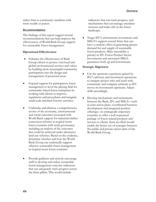 OVERVIEW 
rather than to community members with 
more wealth or power. 
Recommendations 
The findings of this report suggest several 
recommendations that can help improve the 
effectiveness of World Bank Group support 
for sustainable forest management. 
Operational Effectiveness 
 Enhance the effectiveness of Bank 
xix 
Group efforts to protect vital local and 
global environmental services and values 
by building more meaningful community 
participation into the design and 
management of protected areas. 
 Expand support for participatory forest 
management to level the playing field for 
community-based forest enterprises by 
working with clients to improve 
regulations and procedures and integrate 
small-scale informal forestry activities. 
 Undertake and disclose a comprehensive 
review of the economic, environmental 
and social outcomes associated with 
World Bank support for industrial timber 
concession reforms in tropical moist 
forest countries with weak governance, 
including an analysis of the outcomes 
that could be achieved under alternative 
land-use schemes. Based on the evidence, 
determine whether and how the World 
Bank Group can realistically support 
effective sustainable forest management 
in tropical moist forest countries. 
 Provide guidance and actively encourage 
staff to develop and utilize sustainable 
forest management outcome indicators 
that can adequately track progress across 
the three pillars. This would include 
indicators that can track progress, and 
mechanisms that can manage attendant 
tensions and trade-offs in the forest 
landscape. 
 Target IFC’s downstream investments and 
MIGA’s support toward firms that can 
have a catalytic effect in generating greater 
demand for and supply of sustainable 
forest products. Make traceability a 
priority in IFC Forest Product Sector 
Investments and associated MIGA 
guarantees both up and downstream. 
Strategic Alignment 
 Use the upstream experience gained by 
IFC’s advisory and investment operations 
to mitigate project risks and assist with 
community and company relations as IFC 
moves its investments upstream. Adjust 
skills accordingly. 
 Develop mechanisms and instruments 
between the Bank, IFC and MIGA—such 
as joint action plans, coordinated business 
development and integrated product 
offerings—in strategically important 
countries to offer a well-sequenced 
package of forest-related products and 
services to clients. Such an effort would 
enable the better use of synergies between 
the public and private sector arms of the 
World Bank Group. 
 