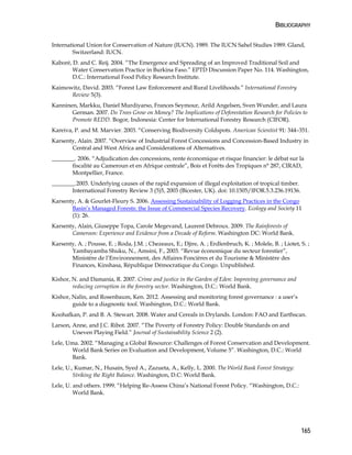 BIBLIOGRAPHY 
International Union for Conservation of Nature (IUCN). 1989. The IUCN Sahel Studies 1989. Gland, 
165 
Switzerland: IUCN. 
Kaboré, D. and C. Reij. 2004. “The Emergence and Spreading of an Improved Traditional Soil and 
Water Conservation Practice in Burkina Faso.” EPTD Discussion Paper No. 114. Washington, 
D.C.: International Food Policy Research Institute. 
Kaimowitz, David. 2003. “Forest Law Enforcement and Rural Livelihoods.” International Forestry 
Review 5(3). 
Kanninen, Markku, Daniel Murdiyarso, Frances Seymour, Arild Angelsen, Sven Wunder, and Laura 
German. 2007. Do Trees Grow on Money? The Implications of Deforestation Research for Policies to 
Promote REDD. Bogor, Indonesia: Center for International Forestry Research (CIFOR). 
Kareiva, P. and M. Marvier. 2003. “Conserving Biodiversity Coldspots. American Scientist 91: 344–351. 
Karsenty, Alain. 2007. “Overview of Industrial Forest Concessions and Concession-Based Industry in 
Central and West Africa and Considerations of Alternatives. 
________. 2006. “Adjudication des concessions, rente économique et risque financier: le débat sur la 
fiscalité au Cameroun et en Afrique centrale”, Bois et Forêts des Tropiques n° 287, CIRAD, 
Montpellier, France. 
________.2003. Underlying causes of the rapid expansion of illegal exploitation of tropical timber. 
International Forestry Review 3 (5)5, 2003 (Bicester, UK). doi: 10.1505/IFOR.5.3.236.19136. 
Karsenty, A. & Gourlet-Fleury S. 2006. Assessing Sustainability of Logging Practices in the Congo 
Basin’s Managed Forests: the Issue of Commercial Species Recovery. Ecology and Society 11 
(1): 26. 
Karsenty, Alain, Giuseppe Topa, Carole Megevand, Laurent Debroux. 2009. The Rainforests of 
Cameroon: Experience and Evidence from a Decade of Reform. Washington DC: World Bank. 
Karsenty, A. ; Pousse, E. ; Roda, J.M. ; Chezeaux, E.; Djire, A. ; Erdlenbruch, K. ; Molele, B. ; Liotet, S. ; 
Yambayamba Shuku, N., Amsini, F., 2003. “Revue économique du secteur forestier”, 
Ministère de l’Environnement, des Affaires Foncières et du Tourisme & Ministère des 
Finances, Kinshasa, République Démocratique du Congo. Unpublished. 
Kishor, N. and Damania, R. 2007. Crime and justice in the Garden of Eden: Improving governance and 
reducing corruption in the forestry sector. Washington, D.C.: World Bank. 
Kishor, Nalin, and Rosenbaum, Ken. 2012. Assessing and monitoring forest governance : a user’s 
guide to a diagnostic tool. Washington, D.C.: World Bank. 
Koohafkan, P. and B. A. Stewart. 2008. Water and Cereals in Drylands. London: FAO and Earthscan. 
Larson, Anne, and J.C. Ribot. 2007. “The Poverty of Forestry Policy: Double Standards on and 
Uneven Playing Field.” Journal of Sustainability Science 2 (2). 
Lele, Uma. 2002. “Managing a Global Resource: Challenges of Forest Conservation and Development. 
World Bank Series on Evaluation and Development, Volume 5”. Washington, D.C.: World 
Bank. 
Lele, U., Kumar, N., Husain, Syed A., Zazueta, A., Kelly, L. 2000. The World Bank Forest Strategy: 
Striking the Right Balance. Washington, D.C: World Bank. 
Lele, U. and others. 1999. “Helping Re-Assess China’s National Forest Policy. “Washington, D.C.: 
World Bank. 
 