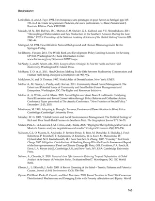 BIBLIOGRAPHY 
Lericollais, A. and A. Faye. 1994. Des troupeaux sans pâturages en pays Sereer au Sénégal. pgs 165- 
166 
196. in A la croisée des parcours: Pasteurs, éleveurs, cultivateurs. C. Blanc-Pamard and J. 
Boutrais, Editors. Paris: ORSTOM. 
Macedo, M. N., R.S. DeFries, D.C. Morton, C.M. Stickler, G. L. Galford, and Y.E. Shimabukuro. 2011. 
“Decoupling of Deforestation and Soy Production in the Southern Amazon During the Late 
2000s.” PNAS: Proceedings of the National Academy of Sciences of the United States of America 109: 
1341–46. 
Mainguet, M. 1994. Desertification: Natural Background and Human Mismanagement. Berlin: 
Springer-Verlag. 
McElhinny, Vincent. 2011. The World Bank and Development Policy Lending: Lessons for Revising 
OP 8.60. Washington DC: Bank Information Center. 
www.bicusa.org/en/Document.102815.aspx. 
McNeely, J., and S. Scherr, eds. 2003. Ecoagriculture: Strategies to Feed the World and Save Wild 
Biodiversity. Washington DC: Island Press. 
McShane, T. O. et. al. 2011. Hard Choices: Making Trade-Offs Between Biodiversity Conservation and 
Human Well-Being. Biological Conservation 144: 966–972. 
Middleton, N. and D. Thomas. 1997. World Atlas of Desertification. New York: UNEP. 
Molnar A., M. France, L. Purdy, and J. Karver. 2011. Community-Based Forest Management. The 
Extent and Potential Scope of Community and Smallholder Forest Management and 
Enterprises. Washington, DC: The Rights and Resources Initiative. 
Molnar A., A. White, and A. Khare. 2005. Forest Rights and Asset Based Livelihoods: Catalysing 
Rural Economies and Forest Conservation through Policy Reform and Collective Action. 
Conference Paper presented at The Arusha Conference. “New Frontiers of Social Policy.” 
December 12-15, 2005. 
Mortimore, M. 1989. Adapting to Drought. Farmers, Famines and Desertification in West Africa. 
Cambridge: Cambridge University Press. 
Moseley, W. G. 2005. “Global Cotton and Local Environmental Management: The Political Ecology of 
Rich and Poor Small-Hold Farmers in Southern Mali. The Geographical Journal 171: 36–55. 
Muñoz-Piña, C., A. Guevara, J. M. Torres, and J. Braña. 2008. “Paying for the hydrological services of 
Mexico’s forests: analysis, negotiations and results.” Ecological Economics 65(4):725–736. 
Nabuurs, G.J., O. Masera, K. Andrasko, P. Benitez-Ponce, R. Boer, M. Dutschke, E. Elsiddig, J. Ford- 
Robertson, P. Frumhoff, T. Karjalainen, O. Krankina, W.A. Kurz, M. Matsumoto, W. 
Oyhantcabal, N.H. Ravindranath, M.J. Sanz Sanchez, X. Zhang. 2007. “Forestry.” In Climate 
Change 2007: Mitigation. Contribution of Working Group III to the Fourth Assessment Report 
of the Intergovernmental Panel on Climate Change [B. Metz, O.R. Davidson, P.R. Bosch, R. 
Dave, L.A. Meyer (eds)], Cambridge, UK, and New York, NY, USA: Cambridge University 
Press. 
Nelson, A., Chomitz, K. 2009. Protected Area Effectiveness in Reducing Tropical Deforestation A Global 
Analysis of the Impact of Protection Status. Evaluation Brief 7. Washington, DC: IEG World 
Bank. 
Olsson, L., L. Eklundh, J. Ardö. 2005. A Recent Greening of the Sahel—Trends, Patterns and Potential 
Causes. Journal of Arid Environments 63(3): 556–566. 
Oyono, Phil René, Paolo O. Cerutti, and Karl Morrison. 2009. Forest Taxation in Post-1994 Cameroon: 
Distributional Mechanisms and Emerging Links with Poverty Alleviation and Equity. World 
 