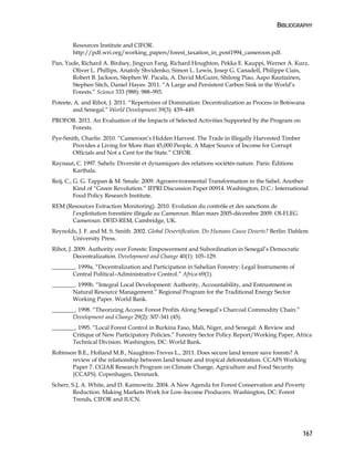 BIBLIOGRAPHY 
167 
Resources Institute and CIFOR. 
http://pdf.wri.org/working_papers/forest_taxation_in_post1994_cameroon.pdf. 
Pan, Yude, Richard A. Birdsey, Jingyun Fang, Richard Houghton, Pekka E. Kauppi, Werner A. Kurz, 
Oliver L. Phillips, Anatoly Shvidenko, Simon L. Lewis, Josep G. Canadell, Philippe Ciais, 
Robert B. Jackson, Stephen W. Pacala, A. David McGuire, Shilong Piao, Aapo Rautiainen, 
Stephen Sitch, Daniel Hayes. 2011. “A Large and Persistent Carbon Sink in the World’s 
Forests.” Science 333 (988): 988–993. 
Poteete, A. and Ribot, J. 2011. “Repertoires of Domination: Decentralization as Process in Botswana 
and Senegal.” World Development 39(3): 439–449. 
PROFOR. 2011. An Evaluation of the Impacts of Selected Activities Supported by the Program on 
Forests. 
Pye-Smith, Charlie. 2010. “Cameroon’s Hidden Harvest. The Trade in Illegally Harvested Timber 
Provides a Living for More than 45,000 People, A Major Source of Income for Corrupt 
Officials and Not a Cent for the State.” CIFOR. 
Raynaut, C. 1997. Sahels: Diversité et dynamiques des relations sociétés-nature. Paris: Éditions 
Karthala. 
Reij, C., G. G. Tappan & M. Smale. 2009. Agroenvironmental Transformation in the Sahel. Another 
Kind of “Green Revolution.” IFPRI Discussion Paper 00914. Washington, D.C.: International 
Food Policy Research Institute. 
REM (Resources Extraction Monitoring). 2010. Evolution du contrôle et des sanctions de 
l’exploitation forestière illégale au Cameroun. Bilan mars 2005-décembre 2009. OI-FLEG 
Cameroun. DFID-REM, Cambridge, UK. 
Reynolds, J. F. and M. S. Smith. 2002. Global Desertification. Do Humans Cause Deserts? Berlin: Dahlem 
University Press. 
Ribot, J. 2009. Authority over Forests: Empowerment and Subordination in Senegal’s Democratic 
Decentralization. Development and Change 40(1): 105–129. 
________. 1999a. “Decentralization and Participation in Sahelian Forestry: Legal Instruments of 
Central Political–Administrative Control.” Africa 69(1). 
________. 1999b. “Integral Local Development: Authority, Accountability, and Entrustment in 
Natural Resource Management.” Regional Program for the Traditional Energy Sector 
Working Paper. World Bank. 
________. 1998. “Theorizing Access: Forest Profits Along Senegal’s Charcoal Commodity Chain.” 
Development and Change 29(2): 307-341 (45). 
________. 1995. “Local Forest Control in Burkina Faso, Mali, Niger, and Senegal: A Review and 
Critique of New Participatory Policies.” Forestry Sector Policy Report/Working Paper, Africa 
Technical Division. Washington, DC: World Bank. 
Robinson B.E., Holland M.B., Naughton-Treves L., 2011. Does secure land tenure save forests? A 
review of the relationship between land tenure and tropical deforestation. CCAFS Working 
Paper 7. CGIAR Research Program on Climate Change, Agriculture and Food Security 
(CCAFS). Copenhagen, Denmark. 
Scherr, S.J, A. White, and D. Kaimowitz. 2004. A New Agenda for Forest Conservation and Poverty 
Reduction. Making Markets Work for Low-Income Producers. Washington, DC: Forest 
Trends, CIFOR and IUCN. 
 