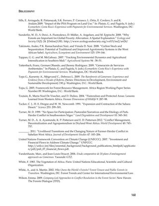 BIBLIOGRAPHY 
168 
Sills, E. Arriagada, R. Pattanayak, S.K. Ferraro, P. Carrasco, L. Ortiz, E. Cordero, S. and K. 
Andam.2009. “Impact of the PSA Program on Land Use.” In: Platais, G. and Pagiola, S. (eds.) 
Ecomarkets: Costa Rica’s Experience with Payments for Environmental Services. Washington, DC: 
World Bank. 
Sunderlin, W. D., S. Dewi, A. Puntodewo, D. Müller, A. Angelsen, and M. Epprecht. 2008. “Why 
Forests are Important for Global Poverty Alleviation: A Spatial Explanation.” Ecology and 
Society 13(2): 24. [Online] URL: http://www.ecologyandsociety.org/vol13/iss2/art24/ 
Takimoto, Asako, P.K. Ramachandran Nair, and Vimala D. Nair. 2008. “Carbon Stock and 
Sequestration: Potential of Traditional and Improved Agroforestry Systems in the West 
African Sahel. Agriculture, Ecosystems and Environment 125: 159–166. 
Tappan, G. G. and M. McGahuey. 2007. “Tracking Environmental Dynamics and Agricultural 
Intensification in Southern Mali.” Agricultural Systems 94 : 38–51. 
Tattenbach, Franz, German Obando, and Jhonny Rodríguez. 2009. “Generación de Servicios 
Ambientales.” In Platais, G. and Pagiola, S. (eds.) Ecomarkets: Costa Rica’s Experience with 
Payments for Environmental Services. Washington, DC: World Bank. 
Topa G., Karsenty A., Mégevand C., Debroux L. 2009. The Rainforests of Cameroon: Experience and 
Evidence from a Decade of Reform, (Series: Directions in Development, Environment and 
Sustainable Development) 190 p. Washington, D.C.: World Bank. 
Topa, G. 2005. Framework for Forest Resource Management. Africa Region Working Paper Series 
Number 89. Washington, D.C.: World Bank. 
Toutain, B., Marie-Noel De Visscher, and D. Dulieu. 2004. “Pastoralism and Protected Areas: Lessons 
Learned from Western Africa. Human Dimensions of Wildlife 9: 287–98. 
Tucker, C. J., H. E. Dregne and W. W. Newcomb. 1991. “Expansion and Contraction of the Sahara 
Desert.” Science 253: 299–301. 
Turner, M. D. 1999. “No Space for Participation: Pastoralist Narratives and the Etiology of Park- 
Herder Conflict in Southwestern Niger.” Land Degradation and Development 10: 343–361. 
Turner, M. D., A. A. Ayantunde, K. P. Patterson and E. D. Patterson 2012. “Conflict Management, 
Decentralization and Agropastoralism in Dryland West Africa. World Development 40: 745– 
757. 
________. 2011. “Livelihood Transitions and the Changing Nature of Farmer-Herder Conflict in 
Sahelian West Africa. Journal of Development Studies 47: 183–206. 
United Nations Framework Convention on Climate Change (UNFCCC). 2007. “Investment and 
Financial Flows to Address Climate Change.” UNFCCC. 
http://unfccc.int/files/essential_background/background_publications_htmlpdf/applicatio 
n/pdf/pub_07_financial_flows.pdf. 
Vandenhaute, Marc, and Jean-Louis Doucet. 2006. Etude comparative de 20 plans d’aménagement 
approuvés au Cameroun. Yaoundé: GTZ. 
White, F. 1983. The Vegetation of Africa. Paris: United Nations Educational, Scientific and Cultural 
Organization. 
White, A., and A. Martin. 2002. Who Owns the World’s Forests? Forest Tenure and Public Forests in 
Transition. Washington, DC: Forest Trends and Center for International Environmental Law. 
Wilson, Emma. 2009. Company-Led Approaches to Conflict Resolution in the Forest Sector. New Haven: 
The Forests Dialogue (TFD). 
 