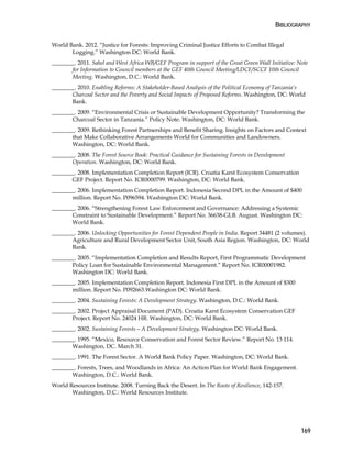 BIBLIOGRAPHY 
169 
World Bank. 2012. “Justice for Forests: Improving Criminal Justice Efforts to Combat Illegal 
Logging.” Washington DC: World Bank. 
________. 2011. Sahel and West Africa WB/GEF Program in support of the Great Green Wall Initiative: Note 
for Information to Council members at the GEF 40th Council Meeting/LDCF/SCCF 10th Council 
Meeting. Washington, D.C.: World Bank. 
________. 2010. Enabling Reforms: A Stakeholder-Based Analysis of the Political Economy of Tanzania’s 
Charcoal Sector and the Poverty and Social Impacts of Proposed Reforms. Washington, DC: World 
Bank. 
________. 2009. “Environmental Crisis or Sustainable Development Opportunity? Transforming the 
Charcoal Sector in Tanzania.” Policy Note. Washington, DC: World Bank. 
________. 2009. Rethinking Forest Partnerships and Benefit Sharing. Insights on Factors and Context 
that Make Collaborative Arrangements World for Communities and Landowners. 
Washington, DC: World Bank. 
________. 2008. The Forest Source Book: Practical Guidance for Sustaining Forests in Development 
Operation. Washington, DC: World Bank. 
________. 2008. Implementation Completion Report (ICR). Croatia Karst Ecosystem Conservation 
GEF Project. Report No. ICR0000799. Washington, DC: World Bank. 
________. 2006. Implementation Completion Report. Indonesia Second DPL in the Amount of $400 
million. Report No. P096594. Washington DC: World Bank. 
________. 2006. “Strengthening Forest Law Enforcement and Governance: Addressing a Systemic 
Constraint to Sustainable Development.” Report No. 36638-GLB. August. Washington DC: 
World Bank. 
________. 2006. Unlocking Opportunities for Forest Dependent People in India. Report 34481 (2 volumes). 
Agriculture and Rural Development Sector Unit, South Asia Region. Washington, DC: World 
Bank. 
________. 2005. “Implementation Completion and Results Report, First Programmatic Development 
Policy Loan for Sustainable Environmental Management.” Report No. ICR00001982. 
Washington DC: World Bank. 
________. 2005. Implementation Completion Report. Indonesia First DPL in the Amount of $300 
million. Report No. P092663.Washington DC: World Bank. 
________. 2004. Sustaining Forests: A Development Strategy. Washington, D.C.: World Bank. 
________. 2002. Project Appraisal Document (PAD). Croatia Karst Ecosystem Conservation GEF 
Project. Report No. 24024 HR. Washington, DC: World Bank. 
________. 2002. Sustaining Forests—A Development Strategy. Washington DC: World Bank. 
________. 1995. “Mexico, Resource Conservation and Forest Sector Review.” Report No. 13 114. 
Washington, DC. March 31. 
________. 1991. The Forest Sector. A World Bank Policy Paper. Washington, DC: World Bank. 
________. Forests, Trees, and Woodlands in Africa: An Action Plan for World Bank Engagement. 
Washington, D.C.: World Bank. 
World Resources Institute. 2008. Turning Back the Desert. In The Roots of Resilience, 142-157. 
Washington, D.C.: World Resources Institute. 
 