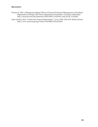 BIBLIOGRAPHY 
Wurster, K. 2010. A Management Matter? Effects of Charcoal Production Management on Woodland 
170 
Regeneration in Senegal. PhD Thesis, Department of Geography, University of Maryland. 
http://drum.lib.umd.edu/bitstream/1903/10307/1/Wurster_umd_0117E_11139.pdf. 
Zarin, Daniel J. 2012. “Carbon from Tropical Deforestation.” Science (336): 1518–1519. Retrieved from: 
http://www.sciencemag.org/content/336/6088/1518.full.html. 
 