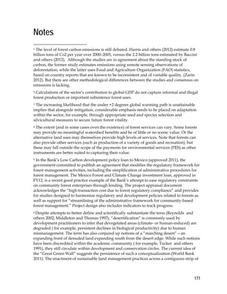 171 
Notes 
1 The level of forest carbon emissions is still debated. Harris and others (2012) estimate 0.8 
billion tons of Co2 per year over 2000–2005, versus the 2.2 billion tons estimated by Baccini 
and others (2012). Although the studies are in agreement about the standing stock of 
carbon, the former study estimates emissions using remote sensing observations of 
deforestation, while the latter uses Food and Agriculture Organization (FAO) statistics, 
based on country reports that are known to be inconsistent and of variable quality. (Zarin 
2012). But there are other methodological differences between the studies and consensus on 
emissions is lacking. 
2 Calculations of the sector’s contribution to global GDP do not capture informal and illegal 
forest production or important subsistence forest uses. 
3 The increasing likelihood that the under +2 degrees global warming path is unattainable 
implies that alongside mitigation, considerable emphasis needs to be placed on adaptation 
within the sector, for example, through appropriate seed and species selection and 
silvicultural measures to secure future forest vitality. 
4 The extent (and in some cases even the existence) of forest services can vary. Some forests 
may provide no meaningful watershed benefits and be of little or no scenic value. Or the 
alternative land uses may themselves provide high levels of services. Note that forests can 
also provide other services (such as production of a variety of goods and recreation), but 
these may fall outside the scope of the payments for environmental services (PES) as other 
instruments are better suited to capturing their value. 
5 In the Bank’s Low Carbon development policy loan to Mexico (approved 2011), the 
government committed to publish an agreement that modifies the regulatory framework for 
forest management activities, including the simplification of administrative procedures for 
forest management. The Mexico Forest and Climate Change investment loan, approved in 
FY12, is a recent good practice example of the Bank’s attempt to ease regulatory constraints 
on community forest enterprises through lending. The project appraisal document 
acknowledges the “high transaction cost due to forest regulatory compliance” and provides 
for studies designed to harmonize regulatory and development policies related to forests as 
well as support for “streamlining of the administrative framework for community-based 
forest management.” Project design also includes indicators to track progress. 
6 Despite attempts to better define and scientifically substantiate the term (Reynolds and 
others 2002; Middleton and Thomas 1997), “desertification” is commonly used by 
development practitioners to infer that devegetated areas (climate- or human-induced) are 
degraded ( for example, persistent declines in biological productivity) due to human 
mismanagement. The term has also conjured up notions of a “marching desert”—an 
expanding front of denuded land expanding south from the desert edge. While such notions 
have been discredited within the academic community ( for example, Tucker and others 
1991), they still circulate within development and conservation circles. The current idea of 
the “Great Green Wall” suggests the persistence of such a conceptualization (World Bank 
2011). The enactment of sustainable land management practices across a contiguous strip of 
 
