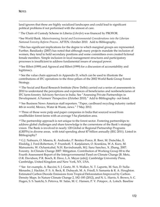 NOTES 
land ignores that these are highly socialized landscapes and could lead to significant 
political problems if not performed with the utmost of care. 
7 The Chain of Custody Scheme in Liberia (Liberfor) was financed by PROFOR. 
8 See World Bank. Mainstreaming Social and Environmental Considerations into the Liberian 
National Forestry Reform Process. AFTEN. October 2010. Add to Bibliography. 
9 This has significant implications for the degree to which marginal groups are represented. 
Further, Bandiasky (2007) has noted that although many projects mandate the inclusion of 
women, they tend to hold secondary positions and some committees even created fictional 
female members. Simple inclusion in local management structures and participatory 
processes is insufficient to address fundamental issues of unequal power. 
10 See Ribot (1999) and Agrawal and Ribot (1999) for a discussion of accountability and 
legitimacy. 
11 See the value chain approach in Appendix D, which can be used to illustrate the 
contributions of IFC operations to the three pillars of the 2002 World Bank Group Forest 
Strategy. 
12 The Social and Rural Research Institute (New Delhi) carried out a series of assessments in 
2010 to understand the perceptions and experiences of beneficiaries and nonbeneficiaries of 
IFC farm-forestry Advisory Services in India. See “Assessing Private Partnerships in 
Development: A Farmers’ Perspective (October 2010).” Add to Bibliography- not listed. 
13 See Business News Americas staff reporters. “Paper, cardboard recycling industry ranked 
4th in world, Mexico, Water & Waste, news.” 7 May 2012. 
14 Three of those were pulp and paper companies in India that sourced wood from 
smallholder forest farms with an average 5 ha plantation area. 
15 The partnership approach is not unique to the forest sector. Fostering partnerships to 
address global challenges and share knowledge is the cornerstone of the Bank’s strategic 
vision. The Bank is involved in nearly 120 Global or Regional Partnership Programs 
(GRPPs) in diverse areas, with total spending about $7 billion annually (IEG 2011). Listed in 
Bibliography? 
16 G.J. Nabuurs, O. Masera, K. Andrasko, P. Benitez-Ponce, R. Boer, M. Dutschke, E. 
Elsiddig, J. Ford-Robertson, P. Frumhoff, T. Karjalainen, O. Krankina, W.A. Kurz, M. 
Matsumoto, W. Oyhantcabal, N.H. Ravindranath, M.J. Sanz Sanchez, X. Zhang, 2007: 
Forestry. In Climate Change 2007: Mitigation. Contribution of Working Group III to the 
Fourth Assessment Report of the Intergovernmental Panel on Climate Change [B. Metz, 
O.R. Davidson, P.R. Bosch, R. Dave, L.A. Meyer (eds)], Cambridge University Press, 
Cambridge, United Kingdom and New York, NY, USA. 
17 See for example, A. Baccini, S. J. Goetz, W. S. Walker, N. T. Laporte, M. Sun, D. Sulla- 
Menashe, J. Hackler, P. S. A. Beck, R. Dubayah, M. A. Friedl, S. Samanta & R. A. Houghton. 
Estimated Carbon Dioxide Emissions from Tropical Deforestation Improved by Carbon- 
Density Maps. In Nature Climate Change 2, 182–185 (2012), and N. L. Harris, S. Brown, S. C. 
Hagen, S. S. Saatchi, S. Petrova, W. Salas, M. C. Hansen, P. V. Potapov, A. Lotsch. Baseline 
172 
 