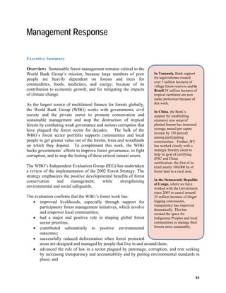 In Tanzania, Bank support 
for legal reforms created 
over 3 million hectares of 
village forest reserves and in 
Brazil 24 million hectares of 
tropical rainforest are now 
under protection because of 
this work. 
In China, the Bank’s 
support for establishing 
extensive new areas of 
planted forests has increased 
average annual per capita 
income by 150 percent 
among participating 
communities. Further, IFC 
has worked closely with a 
strategic forestry client to 
help its goal of certifying 
(FSC and China 
certification- the first of its 
kind) nearly 100,000 ha of 
forest land in a rural area. 
In the Democratic Republic 
of Congo, where we have 
worked with the Government 
since 2003 to cancel around 
25 million hectares of illegal 
logging concessions, 
transparency has improved 
dramatically. This has 
created the space for 
Indigenous Peoples and local 
communities to manage their 
forests more sustainably. 
xx 
Management Response 
Executive Summary 
Overview: Sustainable forest management remains critical to the 
World Bank Group’s mission, because large numbers of poor 
people are heavily dependent on forests and trees for 
commodities, foods, medicines, and energy; because of its 
contribution to economic growth; and for mitigating the impacts 
of climate change. 
As the largest source of multilateral finance for forests globally, 
the World Bank Group (WBG) works with governments, civil 
society and the private sector to promote conservation and 
sustainable management and stop the destruction of tropical 
forests by combating weak governance and serious corruption that 
have plagued the forest sector for decades. The bulk of the 
WBG’s forest sector portfolio supports communities and local 
people to get greater value out of the forests, trees and woodlands 
on which they depend. To complement this work, the WBG 
backs governments’ efforts to improve forest governance, to fight 
corruption, and to stop the looting of these critical natural assets. 
The WBG’s Independent Evaluation Group (IEG) has undertaken 
a review of the implementation of the 2002 Forest Strategy. The 
strategy emphasizes the positive developmental benefits of forest 
conservation and management, while strengthening 
environmental and social safeguards. 
The evaluation confirms that the WBG’s forest work has: 
 improved livelihoods, especially through support for 
participatory forest management initiatives, which involve 
and empower local communities; 
 had a major and positive role in shaping global forest 
sector priorities; 
 contributed substantially to positive environmental 
outcomes; 
 successfully reduced deforestation when forest protected 
areas are designed and managed by people that live in and around them; 
 advanced the rule of law in a sector plagued by patronage, corruption, and rent seeking 
by increasing transparency and accountability and by putting environmental standards in 
place; and 
 