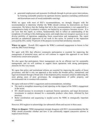 MANAGEMENT RESPONSE 
xxi 
 generated employment and economic livelihoods through its private sector interventions, 
by fostering sustainable practices by upstream forestry operators (including certification) 
and downstream users of wood (sustainable sourcing). 
While we agree with most of IEG’s recommendations, we strongly disagree with the 
recommendation to determine whether the WBG should continue its interventions on forest 
concessions. We believe that the finding that led to this recommendation is not supported by a 
comprehensive body of evaluative evidence, nor backed by an extensive literature review. It is 
our view that this report, as written, fundamentally fails to reflect an understanding of the 
complexity of working in this challenging sector, and simply does not recognize successes in our 
diverse portfolio of operations supporting forest conservation and management. The report 
provides an unbalanced impression of our work in this sector. In contrast to the impression 
conveyed by IEG, nearly 70 percent of the projects reviewed had satisfactory outcomes. 
Where we agree: Overall, IEG supports the WBG’s continued engagement in forests in line 
with the 2002 Forest Strategy. 
We agree with IEG that effective community participation is essential for improving the 
management of protected areas, and we will continue to support this approach in our forest 
biodiversity conservation projects. 
We also agree that participatory forest management can be an efficient tool for sustainable 
management, and we will continue to support forest operations with strong participatory 
elements for this very reason. 
We agree that policy and institutional reforms are essential for improving the quality of forest 
governance, and that is why our approach to this tackles the broader policy, institutional, and 
legal environment through a broad suite of development policy measures aimed at addressing the 
most glaring cases of poor governance, the misappropriation of public property, and 
environmental risk in resource-rich countries. 
We agree with most of IEG’s suggestions and recommendations, including: 
 The need to strengthen measuring of and reporting on the impact of the WBG’s engagement 
in the sector. 
 IFC should increase its investments in upstream forestry operations; and target downstream 
investments to catalyze demand for a sustainable products value chain, informed by best 
practices. 
 Better coordination and sequencing is needed across the WBG in strategically important 
countries. 
However, IEG neglects to acknowledge our substantial efforts and success in these areas. 
Where we disagree: WBG management strongly disagrees with IEG’s recommendation that the 
WBG should reconsider whether and how it can realistically support concession reforms in 
tropical moist forests. 
 