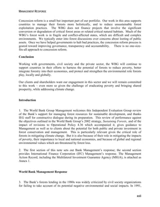 MANAGEMENT RESPONSE 
Concession reform is a small but important part of our portfolio. Our work in this area supports 
countries to manage their forests more holistically, and to reduce unsustainable forest 
exploitation practices. The WBG does not finance projects that involve the significant 
conversion or degradation of critical forest areas or related critical natural habitats. Much of the 
WBG’s forest work is in fragile and conflict-affected states, which are difficult and complex 
environments. We typically enter into forest discussions over concerns about looting of public 
assets. Once we have helped governments to halt bad practices, the concession reform process is 
geared toward improving governance, transparency and accountability. There is no one-size-fits- 
xxii 
all approach to concession reform. 
Conclusion 
Working with governments, civil society and the private sector, the WBG will continue to 
support countries in their efforts to harness the potential of forests to reduce poverty, better 
integrate forestry into their economies, and protect and strengthen the environmental role forests 
play, locally and globally. 
Our clients and shareholders want our engagement in this sector and we will remain committed 
to this work – even more so given the challenge of eradicating poverty and bringing shared 
prosperity, while addressing climate change. 
Introduction 
1. The World Bank Group Management welcomes this Independent Evaluation Group review 
of the Bank’s support for managing forest resources for sustainable development, and thanks 
IEG staff for constructive dialogue during its preparation. This review of performance against 
the objectives outlined in the World Bank Group’s 2002 strategy, Sustaining Forests¸ and of the 
impact of revisions to Operational Policy 4.36 which accompanied it, gives guidance to 
Management as well as to clients about the potential for both public and private investment in 
forest conservation and management. This is particularly relevant given the critical role of 
forests in mitigating climate change. But it is also because of their role in mitigating the impacts 
of poverty, their importance to local and national economies, and because of global and regional 
environmental values which are threatened by forest loss. 
2. The first section of this note sets out Bank Management’s response; the second section 
provides International Finance Corporation (IFC) Management’s response. The Management 
Action Record, including the Multilateral Investment Guarantee Agency (MIGA), is attached as 
Annex 1. 
World Bank Management Response 
3. The Bank’s forests lending in the 1980s was widely criticized by civil society organizations 
for failing to take account of its potential negative environmental and social impacts. In 1991, 
 