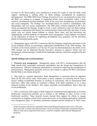 MANAGEMENT RESPONSE 
revisions to the forests policy were introduced to restrict the scope of what the Bank could 
support, introducing a chilling effect on Bank lending, accompanied by progressive 
disengagement. The WBG 2002 Forest Strategy Sustaining Forests was prepared at a time when 
the Bank was seeking to re-engage in supporting forests sector investments within a more 
inclusive, development-oriented paradigm, while at the same time strengthening environmental 
and social safeguards. The Strategy was developed based on extensive consultations with 
Shareholders and civil society organizations. The 2002 policy reforms (captured in OP 4.36), 
which accompanied the Strategy, sought to create a more constructive space for Bank lending, 
introducing a requirement that finance for commercial harvesting could only take place in areas 
which were not critical natural habitats or critical forest areas, and that harvesting met 
independently verified standards of responsible forest management. Great emphasis was placed 
on the importance of forests for supporting development more generally, and for providing 
global environmental public goods. 
4. Management agrees with IEG’s conclusion that the changing composition and nature of the 
forests portfolio reflects an increasingly sophisticated interpretation of the 2002 Strategy. The 
evolution of the forests portfolio over the last 10 years has demonstrated how the pillars of the 
2002 strategy can be addressed through innovative measures to improve forests and tree 
management, and increasingly, to build on the landscapes narrative which has emerged in the last 
few years. 
Specific findings and recommendations: 
5. Protected area management. Management agrees with IEG’s recommendation that the 
Bank should build meaningful community participation into the design and management of 
protected areas. Effective community participation is essential for improving the management of 
protected areas. Management questions, however, the evaluative evidence for IEG’s conclusions 
that the Bank is not already doing this 
6. This leads to a general observation. Bank Management is concerned about the approach 
taken by the IEG review team, which places a heavy emphasis on extracting lessons from a 
narrow reading of published literature in reaching its conclusions, and on unstructured field 
interviews, rather than relying on evaluative evidence from Bank operations or on a more 
balanced reading of the literature. This makes actionable recommendations drawn from the 
review problematic. 1 
7. IEG’s conclusions with respect to Bank support for community based approaches in its forest 
biodiversity conservation portfolio are in contrast to the findings of other reviews of the 
biodiversity portfolio. These describe lessons learned from support for efforts to engage 
communities in mapping critical forest conservation areas, in developing participatory protected 
area management plans, in operating community-managed tourism enterprises in forest areas, 
1 Of the 87 projects with forest components which closed during the period under review, IEG cited 
ICRs from only 4 of them and referenced only 3 of its own Project Performance Assessment Reports. 
When it cited various Inspection Panel cases, it cited the complaint, rather than the Management 
Response. 
xxiii 
 