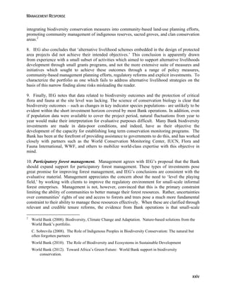 MANAGEMENT RESPONSE 
integrating biodiversity conservation measures into community-based land-use planning efforts, 
promoting community management of indigenous reserves, sacred groves, and clan conservation 
areas.2 
8. IEG also concludes that ‘alternative livelihood schemes embedded in the design of protected 
area projects did not achieve their intended objectives.’ This conclusion is apparently drawn 
from experience with a small subset of activities which aimed to support alternative livelihoods 
development through small grants programs, and not the more extensive suite of measures and 
initiatives which sought to achieve these outcomes through a range of policy measures, 
community-based management planning efforts, regulatory reforms and explicit investments. To 
characterize the portfolio as one which fails to address alternative livelihood strategies on the 
basis of this narrow finding alone risks misleading the reader. 
9. Finally, IEG notes that data related to biodiversity outcomes and the protection of critical 
flora and fauna at the site level was lacking. The science of conservation biology is clear that 
biodiversity outcomes – such as changes in key indicator species populations– are unlikely to be 
evident within the short investment horizon covered by most Bank operations. In addition, even 
if population data were available to cover the project period, natural fluctuations from year to 
year would make their interpretation for evaluative purposes difficult. Many Bank biodiversity 
investments are made in data-poor conditions, and indeed, have as their objective the 
development of the capacity for establishing long term conservation monitoring programs. The 
Bank has been at the forefront of providing assistance to governments to do this, and has worked 
closely with partners such as the World Conservation Monitoring Center, IUCN, Flora and 
Fauna International, WWF, and others to mobilize world-class expertise with this objective in 
mind. 
10. Participatory forest management. Management agrees with IEG’s proposal that the Bank 
should expand support for participatory forest management. These types of investments pose 
great promise for improving forest management, and IEG’s conclusions are consistent with the 
evaluative material. Management appreciates the concern about the need to ‘level the playing 
field,’ by working with clients to improve the regulatory environment for small-scale informal 
forest enterprises. Management is not, however, convinced that this is the primary constraint 
limiting the ability of communities to better manage their forest resources. Rather, uncertainties 
over communities’ rights of use and access to forests and trees pose a much more fundamental 
constraint to their ability to manage these resources effectively. When these are clarified through 
relevant and credible tenure reforms, the evidence from Bank operations is that small-scale 
2 World Bank (2008). Biodiversity, Climate Change and Adaptation. Nature-based solutions from the 
World Bank’s portfolio. 
C. Sobrevila (2008). The Role of Indigenous Peoples in Biodiversity Conservation: The natural but 
often forgotten partners 
World Bank (2010). The Role of Biodiversity and Ecosystems in Sustainable Development 
World Bank (2012). Toward Africa’s Green Future: World Bank support in biodiversity 
xxiv 
conservation. 
 