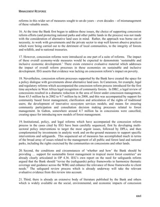 MANAGEMENT RESPONSE 
reforms in this wider set of measures sought to un-do years – even decades – of mismanagement 
of these valuable assets. 
16. At the time the Bank first began to address these issues, the choice of supporting concession 
reform efforts (and protecting national parks and other public lands in the process) was not made 
with the consideration of alternative land uses in mind. Rather, the approach was borne out of 
necessity, to work with governments and the private sector to stop well known abusive practices 
which were being carried out to the detriment of local communities, to the integrity of forests 
and wildlife, and to national treasuries. 
17. However, concession reforms were introduced as one part of a suite of reforms. The impact 
of these overall economy-wide measures would be expected to demonstrate ‘sustainable and 
inclusive economic development.’ There exists extensive evaluative material which addresses 
the impact of overall reform processes in these economies on sustainable and inclusive 
development. IEG asserts that evidence was lacking on concession reform’s impact on poverty. 
18. Nevertheless, concession reform processes supported by the Bank have created the space for 
a policy dialogue with governments about alternative land uses. In Cameroon, for example, legal 
and regulatory reforms which accompanied the concession reform process introduced for the first 
time anywhere in West Africa legal recognition of community forests. In DRC, a legal review of 
concessions resulted in a dramatic reduction in the area of forest under concession management, 
from 43.5 million ha in 2002 to 9.7 million ha in 2008, and this was accompanied by support for 
community based forest management; clarification and articulation of the rights of traditional 
users; the development of innovative ecosystem services models; and means for ensuring 
community participation and consultation decision making processes related to forest 
management. In Gabon, somewhere around 4.7 million ha in concessions were cancelled, 
creating space for introducing new models of forest management. 
19. Institutional, policy, and legal reforms which have accompanied the concession reform 
process in the cases cited by IEG have been carefully sequenced, first by developing multi-sectoral 
policy interventions to target the most urgent issues, followed by DPLs, and then 
complemented by investments in analytic work and on-the-ground measures to support specific 
interventions and safeguards. This sequenced set of measures has accomplished much in terms 
of the broad array of issues related to the management of all public and forest land and national 
parks, including the rights exercised by the communities on concessions and other lands. 
20. Second, the conditions and circumstances of ‘whether and how’ the Bank should be 
providing … support for sustainable forest management in tropical moist forest countries” are 
already clearly articulated in OP 4.36. IEG’s own report on the need for safeguards reform 
argued that the Bank should “revise the (safeguards) policy frameworks to harmonize thematic 
coverage and guidance across the WBG and enhance the relevance of those frameworks to client 
needs.” The safeguard review process which is already underway will take the relevant 
evaluative evidence from this review into account. 
21. Third, there is already an extensive body of literature published by the Bank and others 
which is widely available on the social, environmental, and economic impacts of concession 
xxvi 
 
