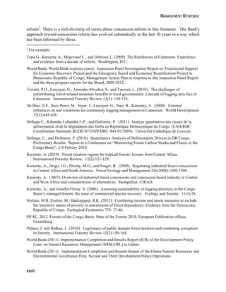 MANAGEMENT RESPONSE 
reform3. There is a rich diversity of views about concession reform in this literature. The Bank's 
approach toward concession reform has evolved substantially in the last 10 years in a way which 
has been informed by these. 
3 For example: 
Topa G., Karsenty A., Mégevand C., and Debroux L. (2009). The Rainforests of Cameroon: Experience 
and evidence from a decade of reform. Washington, D.C; 
World Bank; World Bank (various years). Inspection Panel Investigation Report on Transitional Support 
for Economic Recovery Project and the Emergency Social and Economic Reunification Project in 
Democratic Republic of Congo; Management Action Plan in response to this Inspection Panel Report 
and the three progress reports for the Board, 2009-2012; 
Cerutti, P.O., Lescuyer, G., Assembe-Mvodon, S., and Tacconi, L. (2010). The challenges of 
redistributing forest-related monetary benefits to local governments: a decade of logging area fees in 
Cameroon. International Forestry Review 12(2): 130-138; 
De Blas, D.E., Ruiz Perez, M., Sayer, J., Lescuyer, G., Nasi, R., Karsenty, A. (2009). External 
influences on and conditions for community logging management in Cameroon. World Development 
37(2):445-456. 
Delhage C., Kibambe Lubamba J.-P., and Defourny, P. (2011). Analyse quantitative des causes de la 
déforestation et de la dégradation des forêts en République Démocratique du Congo. (FAO-RDC 
Coordination Nationale REDD N°UNJP/DRC /041/01/2009). Université Catholique de Louvain. 
Delhage, C., and Defourny, P. (2010). Quantitative Analysis of Deforestation Drivers in DR Congo: 
Preliminary Results. Report to a Conference on “Monitoring Forest Carbon Stocks and Fluxes in the 
Congo Basin”, 2‐4 Februry 2010. 
Karsenty, A. (2010). Forest taxation regime for tropical forests: lessons from Central Africa. 
International Forestry Review. 12(2):121-129. 
Karsenty, A., Drigo, I.G., Piketty, M.G., and Singer, B. (2009). Regulating industrial forest concessions 
in Central Africa and South America. Forest Ecology and Management 256(2008):1498-1508. 
Karsenty, A. (2007). Overview of industrial forest concessions and concession-based industry in Central 
and West Africa and considerations of alternatives. Montpellier, CIRAD. 
Karsenty, A., and Gourlet-Fleury, S. (2006). Assessing sustainability of logging practices in the Congo 
Basin’s managed forests: the issue of commercial species recovery. Ecology and Society. 11(1):26 
Nielsen, M.R.,Pouliot, M., Bakkegaard, R.K. (2012). Combining income and assets measures to include 
the transitory nature of poverty in assessments of forest dependence: Evidence from the Democratic 
Republic of Congo. Ecological Economics 778: 37-46. 
OFAC, 2012. Forests of the Congo Basin: State of the Forests 2010. European Publication offices, 
Luxemburg. 
Palmer, J. and Bulkan, J. (2010). Legitimacy of public domain forest taxation and combating corruption 
in forestry. International Forestry Review 12(2):150-164. 
World Bank (2011). Implementation Completion and Results Report (ICR) of the Development Policy 
Loan on Natural Resources Management (NRM-DPL) in Gabon. 
World Bank (2011). Implementation Completion and Results Report of the Ghana Natural Resources and 
Environmental Governance First, Second and Third Development Policy Operations. 
xxvii 
 