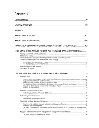 Contents 
ABBREVIATIONS .................................................................................................................................. V 
ACKNOWLEDGMENTS ....................................................................................................................... VII 
OVERVIEW ............................................................................................................................................ IX 
MANAGEMENT RESPONSE .............................................................................................................. XX 
MANAGEMENT ACTION RECORD ................................................................................................. XXXI 
CHAIRPERSON’S SUMMARY: COMMITTEE ON DEVELOPMENT EFFECTIVENESS ................... XLI 
1. THE STATE OF THE WORLD’S FORESTS AND THE WORLD BANK GROUP RESPONSE ......... 1 
i 
Poverty, Environment, Growth, and Forests ............................................................................................................. 2 
Global Forest Trends ................................................................................................................................................ 3 
The World Bank Group’s Approach and Support to Sustainable Forest Management ............................................. 6 
The World Bank Group Portfolio under the New Forest Strategy ............................................................................. 8 
A Shift Toward Africa and Toward Dry Forests ................................................................................................................... 12 
The World Bank Group’s Partnership Approach ................................................................................................................. 14 
Evaluation Approach and Methods ......................................................................................................................... 16 
Structure of the Report ............................................................................................................................................ 17 
2. WORLD BANK IMPLEMENTATION OF THE 2002 FOREST STRATEGY ..................................... 18 
Protected Areas ...................................................................................................................................................... 20 
Protected Areas Have Contributed to Forest Conservation Goals, but Evidence on Biodiversity Conservation is Lacking21 
Support for Protected Areas in Small Island States ............................................................................................................ 22 
Formalization and Delimitation of Forest Access and Use Rights ....................................................................................... 22 
The Link between Community Participation – Environment – and Poverty in Protected Area Projects ............................. 24 
Integration of Climate Change Consideration in Protected Area Projects........................................................................... 25 
Financing for Protected Areas ............................................................................................................................................. 26 
Payments for Environmental Services .................................................................................................................... 27 
An Evolving Consideration of Poverty in PES Projects ....................................................................................................... 29 
Participatory Forest Management ........................................................................................................................... 30 
Environmental Synergies and Trade-offs ............................................................................................................................ 38 
Sustainable Land and Watershed Management ..................................................................................................... 38 
Reporting on Soil and Water Impacts in Sustainable Land Management Projects ............................................................. 39 
Livelihoods and Land Management ..................................................................................................................................... 39 
The Role of Climate Variability in Sustainable Land Management Projects in the Dry Forestlands and Woodlands of the 
Sahel .................................................................................................................................................................................... 40 
Key Legal and Institutional Reforms in Support of the Management of Natural Forests ........................................ 40 
The Nature and Goals of Legal and Policy Reforms ........................................................................................................... 40 
 