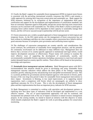 MANAGEMENT RESPONSE 
22. Fourth, the Bank’s support for sustainable forest management (SFM) in tropical moist forests 
is consistent with the prevailing international scientific consensus that SFM is and remains a 
viable approach for ensuring their long term conservation and sustainable use. Bank support for 
SFM measures, bolstered by its recognition of the importance of independent third party 
certification and support for the development and implementation of certification standards, has 
been an extremely important signal to both public and private sectors that long term conservation 
measures can be consistent with sustainable use. The ability of the Bank’s clients to participate in 
emerging forest carbon markets will be dependent on their capacity to sustainably manage their 
forests, and this will never succeed except in partnership with the private sector. 
23. Forest concessions are a widely accepted approach to forest management in both tropical and 
temperate forests. As the IEG report points out, the management of forest concessions has not 
been without its challenges and there are clear examples where concessions have failed to deliver 
good outcomes because of corruption, poor governance and conflicting tenure regimes. 
24. The challenges of concession management are country specific, and considerations like 
social contracts, the certification of sustainable forest management practices, and the potential 
for community involvement can be addressed in many different ways. Management does not 
believe that a revision of its country-specific approach to institutional and legal reform, would 
improve development outcomes or effectiveness. Project teams will continue to examine the 
most effective ways of supporting the development of economically, socially, and 
environmentally sustainable forestry operations (including concessions) to meet local and export 
market demands based on country-specific realities. These efforts will be based on best practices, 
knowledge and experience. 
25. Sustainable forest management outcome indicators. Bank Management agrees with IEG’s 
recommendation that attention should be given to developing and using sustainable forest 
management outcome indicators which address the three pillars of the strategy: supporting 
economic growth, reducing poverty and protecting local and global environmental services. This 
is a systemic problem for governments and development agencies with interests in forests, partly 
because of the very long time period it takes for sustainable forest management interventions to 
show impact. Investments in thinning, in tree stand improvement, or in supporting natural 
regeneration, (and a comparison with forests which are unmanaged), are unlikely to show 
significant outcomes for 10 to 30 years. This is why the development of forest management 
plans and their implementation has been an important proxy indicator for SFM outcomes. 
26. Bank Management is committed to working with specialists and development partners in 
clarifying how best these types of indicators could be developed and implemented in a cost 
effective manner. The use of quasi-experimental approaches will also be examined, and 
incorporated into planned work on the use of impact evaluation in natural resource management 
projects. In the coming months, we intend to launch an initiative with this objective in mind, 
which should complement the Bank’s support for work on providing guidance for conservation 
monitoring. 
xxviii 
 