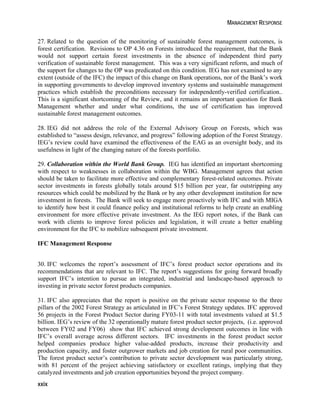 MANAGEMENT RESPONSE 
27. Related to the question of the monitoring of sustainable forest management outcomes, is 
forest certification. Revisions to OP 4.36 on Forests introduced the requirement, that the Bank 
would not support certain forest investments in the absence of independent third party 
verification of sustainable forest management. This was a very significant reform, and much of 
the support for changes to the OP was predicated on this condition. IEG has not examined to any 
extent (outside of the IFC) the impact of this change on Bank operations, nor of the Bank’s work 
in supporting governments to develop improved inventory systems and sustainable management 
practices which establish the preconditions necessary for independently-verified certification.. 
This is a significant shortcoming of the Review, and it remains an important question for Bank 
Management whether and under what conditions, the use of certification has improved 
sustainable forest management outcomes. 
28. IEG did not address the role of the External Advisory Group on Forests, which was 
established to “assess design, relevance, and progress” following adoption of the Forest Strategy. 
IEG’s review could have examined the effectiveness of the EAG as an oversight body, and its 
usefulness in light of the changing nature of the forests portfolio. 
29. Collaboration within the World Bank Group. IEG has identified an important shortcoming 
with respect to weaknesses in collaboration within the WBG. Management agrees that action 
should be taken to facilitate more effective and complementary forest-related outcomes. Private 
sector investments in forests globally totals around $15 billion per year, far outstripping any 
resources which could be mobilized by the Bank or by any other development institution for new 
investment in forests. The Bank will seek to engage more proactively with IFC and with MIGA 
to identify how best it could finance policy and institutional reforms to help create an enabling 
environment for more effective private investment. As the IEG report notes, if the Bank can 
work with clients to improve forest policies and legislation, it will create a better enabling 
environment for the IFC to mobilize subsequent private investment. 
IFC Management Response 
30. IFC welcomes the report’s assessment of IFC’s forest product sector operations and its 
recommendations that are relevant to IFC. The report’s suggestions for going forward broadly 
support IFC’s intention to pursue an integrated, industrial and landscape-based approach to 
investing in private sector forest products companies. 
31. IFC also appreciates that the report is positive on the private sector response to the three 
pillars of the 2002 Forest Strategy as articulated in IFC’s Forest Strategy updates. IFC approved 
56 projects in the Forest Product Sector during FY03-11 with total investments valued at $1.5 
billion. IEG’s review of the 32 operationally mature forest product sector projects, (i.e. approved 
between FY02 and FY06) show that IFC achieved strong development outcomes in line with 
IFC’s overall average across different sectors. IFC investments in the forest product sector 
helped companies produce higher value-added products, increase their productivity and 
production capacity, and foster outgrower markets and job creation for rural poor communities. 
The forest product sector’s contribution to private sector development was particularly strong, 
with 81 percent of the project achieving satisfactory or excellent ratings, implying that they 
catalyzed investments and job creation opportunities beyond the project company. 
xxix 
 