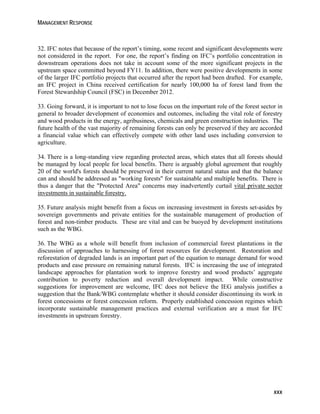MANAGEMENT RESPONSE 
32. IFC notes that because of the report’s timing, some recent and significant developments were 
not considered in the report. For one, the report’s finding on IFC’s portfolio concentration in 
downstream operations does not take in account some of the more significant projects in the 
upstream space committed beyond FY11. In addition, there were positive developments in some 
of the larger IFC portfolio projects that occurred after the report had been drafted. For example, 
an IFC project in China received certification for nearly 100,000 ha of forest land from the 
Forest Stewardship Council (FSC) in December 2012. 
33. Going forward, it is important to not to lose focus on the important role of the forest sector in 
general to broader development of economies and outcomes, including the vital role of forestry 
and wood products in the energy, agribusiness, chemicals and green construction industries. The 
future health of the vast majority of remaining forests can only be preserved if they are accorded 
a financial value which can effectively compete with other land uses including conversion to 
agriculture. 
34. There is a long-standing view regarding protected areas, which states that all forests should 
be managed by local people for local benefits. There is arguably global agreement that roughly 
20 of the world's forests should be preserved in their current natural status and that the balance 
can and should be addressed as "working forests" for sustainable and multiple benefits. There is 
thus a danger that the "Protected Area" concerns may inadvertently curtail vital private sector 
investments in sustainable forestry. 
35. Future analysis might benefit from a focus on increasing investment in forests set-asides by 
sovereign governments and private entities for the sustainable management of production of 
forest and non-timber products. These are vital and can be buoyed by development institutions 
such as the WBG. 
36. The WBG as a whole will benefit from inclusion of commercial forest plantations in the 
discussion of approaches to harnessing of forest resources for development. Restoration and 
reforestation of degraded lands is an important part of the equation to manage demand for wood 
products and ease pressure on remaining natural forests. IFC is increasing the use of integrated 
landscape approaches for plantation work to improve forestry and wood products’ aggregate 
contribution to poverty reduction and overall development impact. While constructive 
suggestions for improvement are welcome, IFC does not believe the IEG analysis justifies a 
suggestion that the Bank/WBG contemplate whether it should consider discontinuing its work in 
forest concessions or forest concession reform. Properly established concession regimes which 
incorporate sustainable management practices and external verification are a must for IFC 
investments in upstream forestry. 
xxx 
 