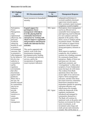 MANAGEMENT ACTION RECORD 
xxxii 
IEG Findings 
and 
Conclusions 
IEG Recommendations 
Acceptance 
by 
Management 
Management Response 
forest resources to household 
security. 
safeguards performance is 
covered in publicly disclosed 
supervision mission reports. 
More systematic report at project 
completion would be helpful. 
Participatory 
Forest 
Management, 
when 
implemented 
effectively, has 
delivered 
livelihood 
enhancing 
benefits as well 
as positive 
environmental 
outcomes. But 
its potential is 
often hampered 
by the failure to 
devolve true 
authority to 
communities 
and by 
regulatory 
environments 
that often 
discriminate 
against small 
producers. 
Where this is 
the case, the 
benefits enjoyed 
by communities 
may be too 
limited to 
provide 
sufficient 
incentives to 
ensure 
sustainable 
forest 
management. 
Expand support for 
participatory forest 
management with help to 
level the playing field for 
community based forest 
enterprises by working with 
clients to improve regulations 
and procedures and integrate 
small scale informal forestry 
activities. 
This can be supported with 
analytic work (with clear 
dissemination strategies), 
development policy lending, 
IFC investment and advisory 
services, and by the 
incorporation of regulatory 
issues in project indicators. 
WB: Agree 
IFC: Agree 
Participatory forest management 
can be an efficient tool in 
sustainable forest management 
and improving rural livelihoods. 
It is not a panacea and much 
depends on the quality of the 
forest, access to markets and the 
investment climate. The Bank 
will continue to support forest 
operations which incorporate 
strong participatory elements to 
them. 
With respect to regulatory 
complexity, this is neither a 
systemic nor a binding constraint 
for community-based forest 
enterprises. Rights of forest use 
and tenure are a far more 
significant constraint, and 
‘overregulation’ is often only a 
symptom of more fundamental 
issues having to do with tenure. 
The evidence from Bank 
operations shows that more 
secure rights of use and access 
improve forest management 
outcomes, and that when these 
have been resolved, community-based 
forest enterprises have 
tremendous latitude for operating 
with great efficiency and 
effectiveness (for example, 
within the framework of the 
regulatory mechanisms 
introduced and managed by 
communities themselves.) 
The Bank will continue its 
analytical work on the policy and 
business environment for forest 
sector investments, at all 
investment scales (large and 
small, private and community 
owned). This will be done in 
 