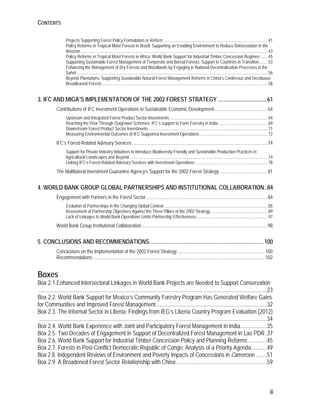 CONTENTS 
Projects Supporting Forest Policy Formulation or Reform .................................................................................................. 41 
Policy Reforms in Tropical Moist Forests in Brazil: Supporting an Enabling Environment to Reduce Deforestation in the 
Amazon ............................................................................................................................................................................... 43 
Policy Reforms in Tropical Moist Forests in Africa: World Bank Support for Industrial Timber Concession Regimes ....... 45 
Supporting Sustainable Forest Management of Temperate and Boreal Forests: Support to Countries in Transition ........ 53 
Enhancing the Management of Dry Forests and Woodlands by Engaging in National Decentralization Processes in the 
Sahel ................................................................................................................................................................................... 56 
Beyond Plantations: Supporting Sustainable Natural Forest Management Reforms in China’s Coniferous and Deciduous 
Broadleaved Forests ........................................................................................................................................................... 58 
3. IFC AND MIGA’S IMPLEMENTATION OF THE 2002 FOREST STRATEGY .................................. 61 
Contributions of IFC Investment Operations to Sustainable Economic Development ............................................ 64 
Upstream and Integrated Forest Product Sector Investments ............................................................................................ 64 
Reaching the Poor Through Outgrower Schemes: IFC’s support to Farm Forestry in India .............................................. 69 
Downstream Forest Product Sector Investments ................................................................................................................ 71 
Measuring Environmental Outcomes of IFC-Supported Investment Operations ................................................................ 72 
IFC’s Forest-Related Advisory Services ................................................................................................................. 74 
Support for Private Industry Initiatives to Introduce Biodiversity-Friendly and Sustainable Production Practices in 
Agricultural Landscapes and Beyond .................................................................................................................................. 74 
Linking IFC’s Forest-Related Advisory Services with Investment Operations .................................................................... 78 
The Multilateral Investment Guarantee Agency’s Support for the 2002 Forest Strategy ........................................ 81 
4. WORLD BANK GROUP GLOBAL PARTNERSHIPS AND INSTITUTIONAL COLLABORATION .. 84 
Engagement with Partners in the Forest Sector ..................................................................................................... 84 
Evolution of Partnerships in the Changing Global Context ................................................................................................. 85 
Assessment of Partnership Objectives Against the Three Pillars of the 2002 Strategy ...................................................... 89 
Lack of Linkages to World Bank Operations Limits Partnership Effectiveness ................................................................... 97 
World Bank Group Institutional Collaboration ......................................................................................................... 98 
5. CONCLUSIONS AND RECOMMENDATIONS ............................................................................... 100 
Conclusions on the Implementation of the 2002 Forest Strategy ......................................................................... 100 
Recommendations ................................................................................................................................................ 102 
Boxes 
Box 2.1.Enhanced Intersectoral Linkages in World Bank Projects are Needed to Support Conservation 
..............................................................................................................................................................23 
Box 2.2. World Bank Support for Mexico’s Community Forestry Program Has Generated Welfare Gains 
for Communities and Improved Forest Management .............................................................................32 
Box 2.3. The Informal Sector in Liberia: Findings from IEG’s Liberia Country Program Evaluation (2012) 
..............................................................................................................................................................34 
Box 2.4. World Bank Experience with Joint and Participatory Forest Management in India ..................35 
Box 2.5. Two Decades of Engagement in Support of Decentralized Forest Management in Lao PDR .37 
Box 2.6. World Bank Support for Industrial Timber Concession Policy and Planning Reforms .............45 
Box 2.7. Forests in Post-Conflict Democratic Republic of Congo: Analysis of a Priority Agenda ...........49 
Box 2.8. Independent Reviews of Environment and Poverty Impacts of Concessions in Cameroon ........51 
Box 2.9. A Broadened Forest Sector Relationship with China ...............................................................59 
ii 
 
