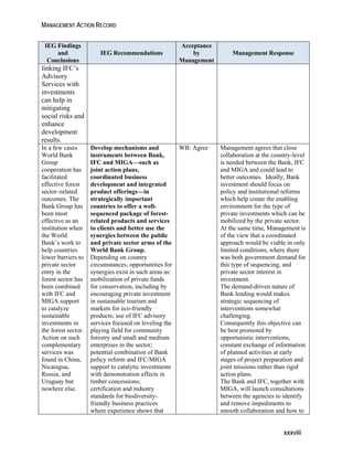 MANAGEMENT ACTION RECORD 
xxxviii 
IEG Findings 
and 
Conclusions 
IEG Recommendations 
Acceptance 
by 
Management 
Management Response 
linking IFC’s 
Advisory 
Services with 
investments 
can help in 
mitigating 
social risks and 
enhance 
development 
results. 
In a few cases 
World Bank 
Group 
cooperation has 
facilitated 
effective forest 
sector–related 
outcomes. The 
Bank Group has 
been most 
effective as an 
institution when 
the World 
Bank’s work to 
help countries 
lower barriers to 
private sector 
entry in the 
forest sector has 
been combined 
with IFC and 
MIGA support 
to catalyze 
sustainable 
investments in 
the forest sector. 
Action on such 
complementary 
services was 
found in China, 
Nicaragua, 
Russia, and 
Uruguay but 
nowhere else. 
Develop mechanisms and 
instruments between Bank, 
IFC and MIGA—such as 
joint action plans, 
coordinated business 
development and integrated 
product offerings—in 
strategically important 
countries to offer a well-sequenced 
package of forest-related 
products and services 
to clients and better use the 
synergies between the public 
and private sector arms of the 
World Bank Group. 
Depending on country 
circumstances, opportunities for 
synergies exist in such areas as: 
mobilization of private funds 
for conservation, including by 
encouraging private investment 
in sustainable tourism and 
markets for eco-friendly 
products; use of IFC advisory 
services focused on leveling the 
playing field for community 
forestry and small and medium 
enterprises in the sector; 
potential combination of Bank 
policy reform and IFC/MIGA 
support to catalytic investments 
with demonstration effects in 
timber concessions; 
certification and industry 
standards for biodiversity-friendly 
business practices 
where experience shows that 
WB: Agree Management agrees that close 
collaboration at the country-level 
is needed between the Bank, IFC 
and MIGA and could lead to 
better outcomes. Ideally, Bank 
investment should focus on 
policy and institutional reforms 
which help create the enabling 
environment for the type of 
private investments which can be 
mobilized by the private sector. 
At the same time, Management is 
of the view that a coordinated 
approach would be viable in only 
limited conditions, where there 
was both government demand for 
this type of sequencing, and 
private sector interest in 
investment. 
The demand-driven nature of 
Bank lending would makes 
strategic sequencing of 
interventions somewhat 
challenging. 
Consequently this objective can 
be best promoted by 
opportunistic interventions, 
constant exchange of information 
of planned activities at early 
stages of project preparation and 
joint missions rather than rigid 
action plans. 
The Bank and IFC, together with 
MIGA, will launch consultations 
between the agencies to identify 
and remove impediments to 
smooth collaboration and how to 
 